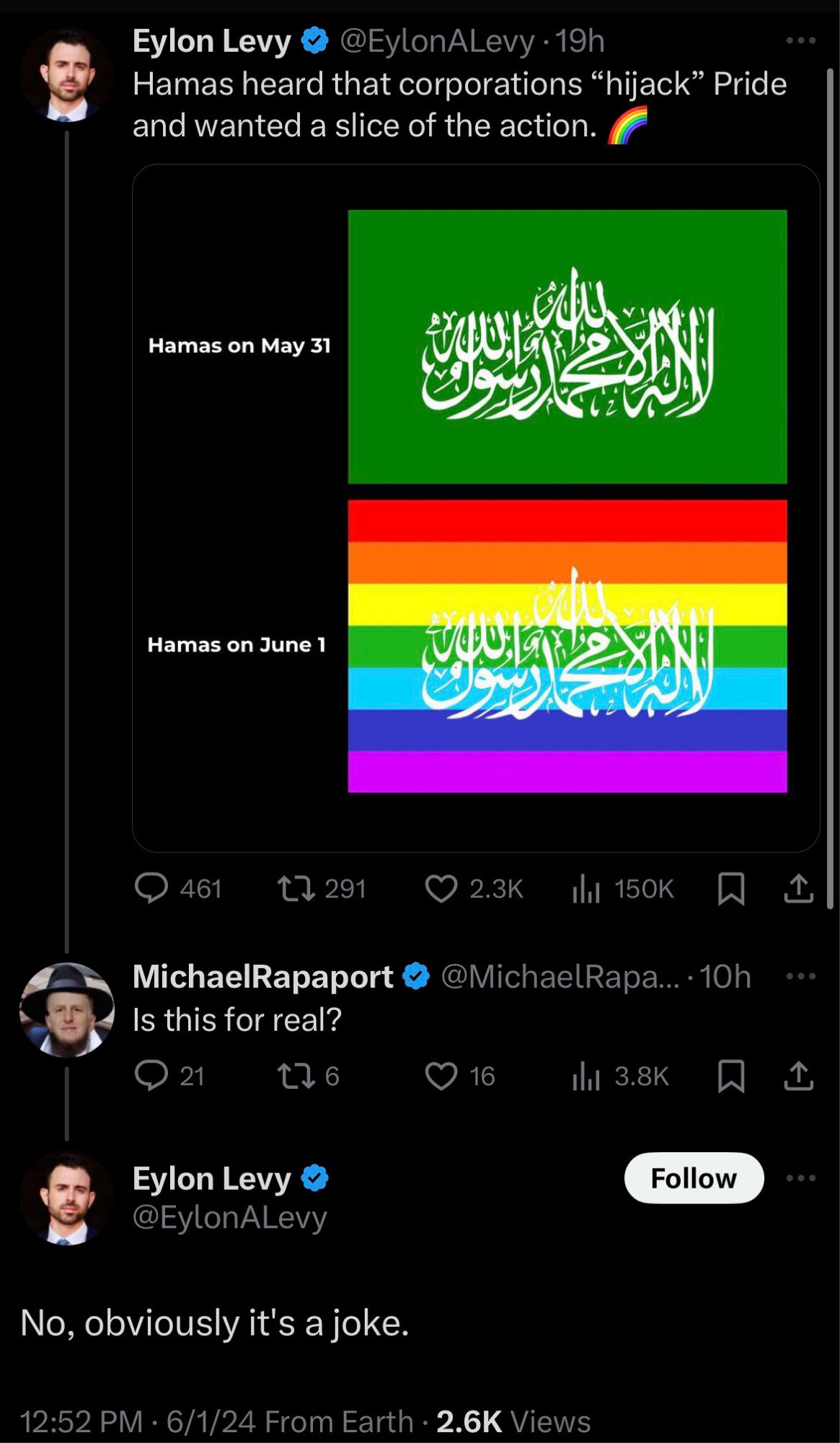 Eylon Levy
@EylonALevy • 19h
Hamas heard that corporations "hijack" Pride and wanted a slice of the action.
Hamas on May 31 (regular flag)
Hamas on June 1 (Hamas flag with a rainbow)
@ 461.
17 291
© 2.3K ill 150K
MichaelRapaport @ @MichaelRapa...•10h
Is this for real?
@21
¢7 6
0 16
Ill 3.8K
Eylon Levy & @EylonALevy
Follow
...
No, obviously it's a joke.
12:52 PM • 6/1/24 From Earth • 2.6K Views