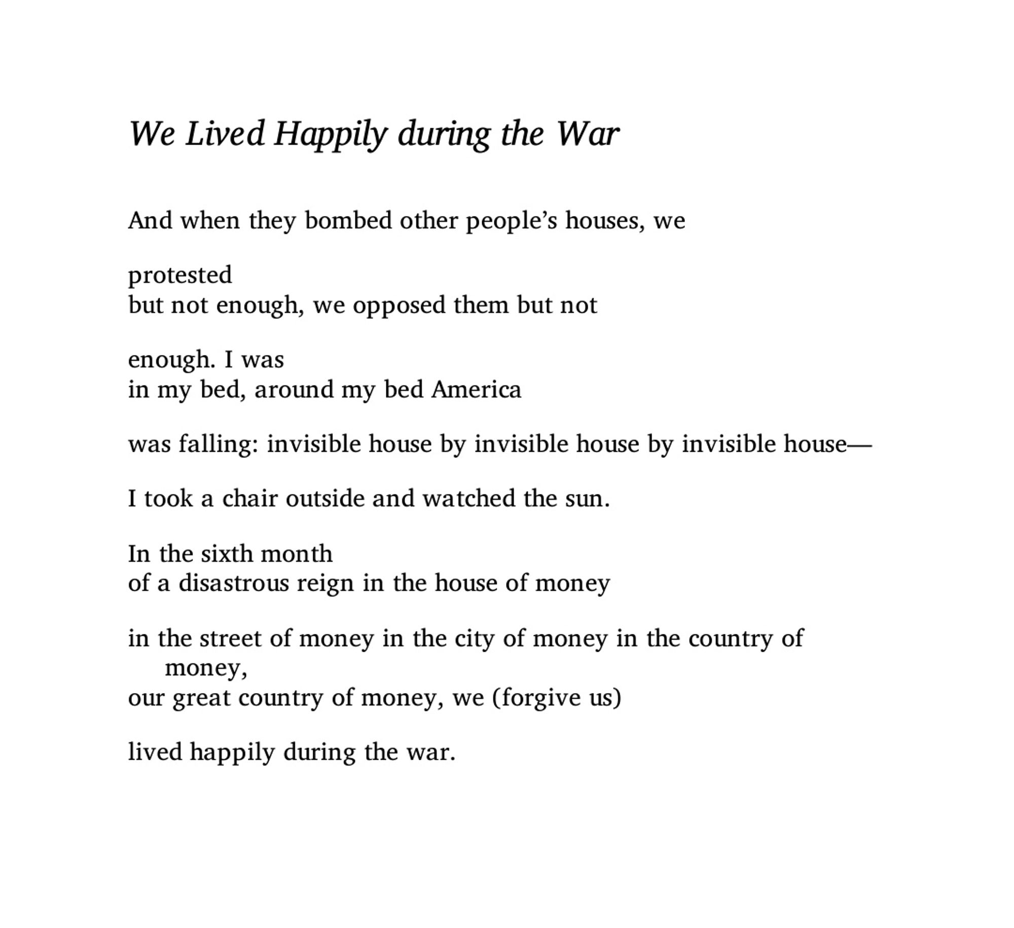 We Lived Happily During the War
BY ILYA KAMINSKY
And when they bombed other people’s houses, we
 
protested
but not enough, we opposed them but not
 
enough. I was
in my bed, around my bed America
 
was falling: invisible house by invisible house by invisible house.
 
I took a chair outside and watched the sun.
 
In the sixth month
of a disastrous reign in the house of money
 
in the street of money in the city of money in the country of money,
our great country of money, we (forgive us)
 
lived happily during the war.