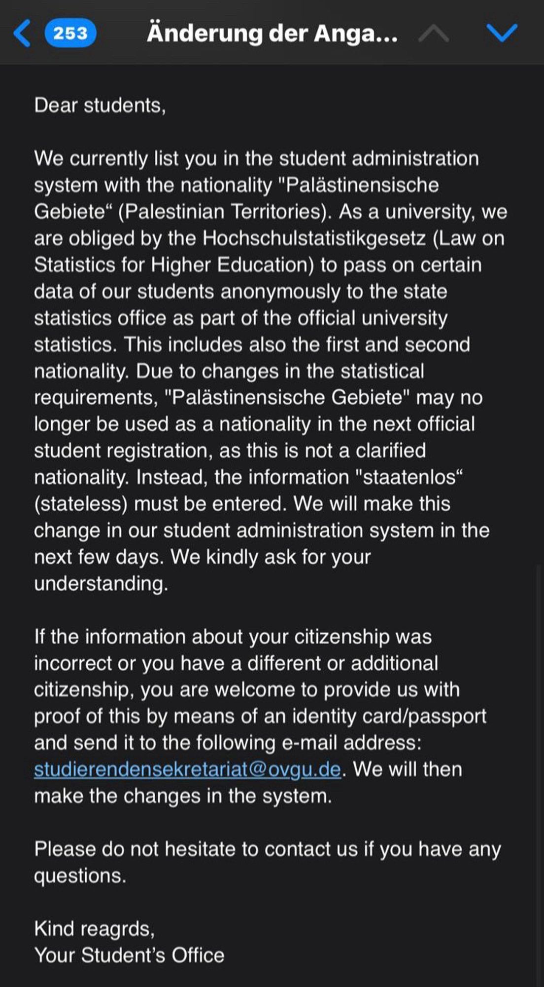 Dear students,
We currently list you in the student administration system with the nationality "Palästinensische Gebiete" (Palestinian Territories). As a university, we are obliged by the Hochschulstatistikgesetz (Law on Statistics for Higher Education) to pass on certain data of our students anonymously to the state statistics office as part of the official university statistics. This includes also the first and second nationality. Due to changes in the statistical requirements, "Palästinensische Gebiete" may no longer be used as a nationality in the next official student registration, as this is not a clarified nationality. Instead, the information "staatenlos" (stateless) must be entered. We will make this change in our student administration system in the next few days. We kindly ask for your understanding.
If the information about your citizenship was incorrect or you have a different or additional citizenship, you are welcome to provide us with proof of