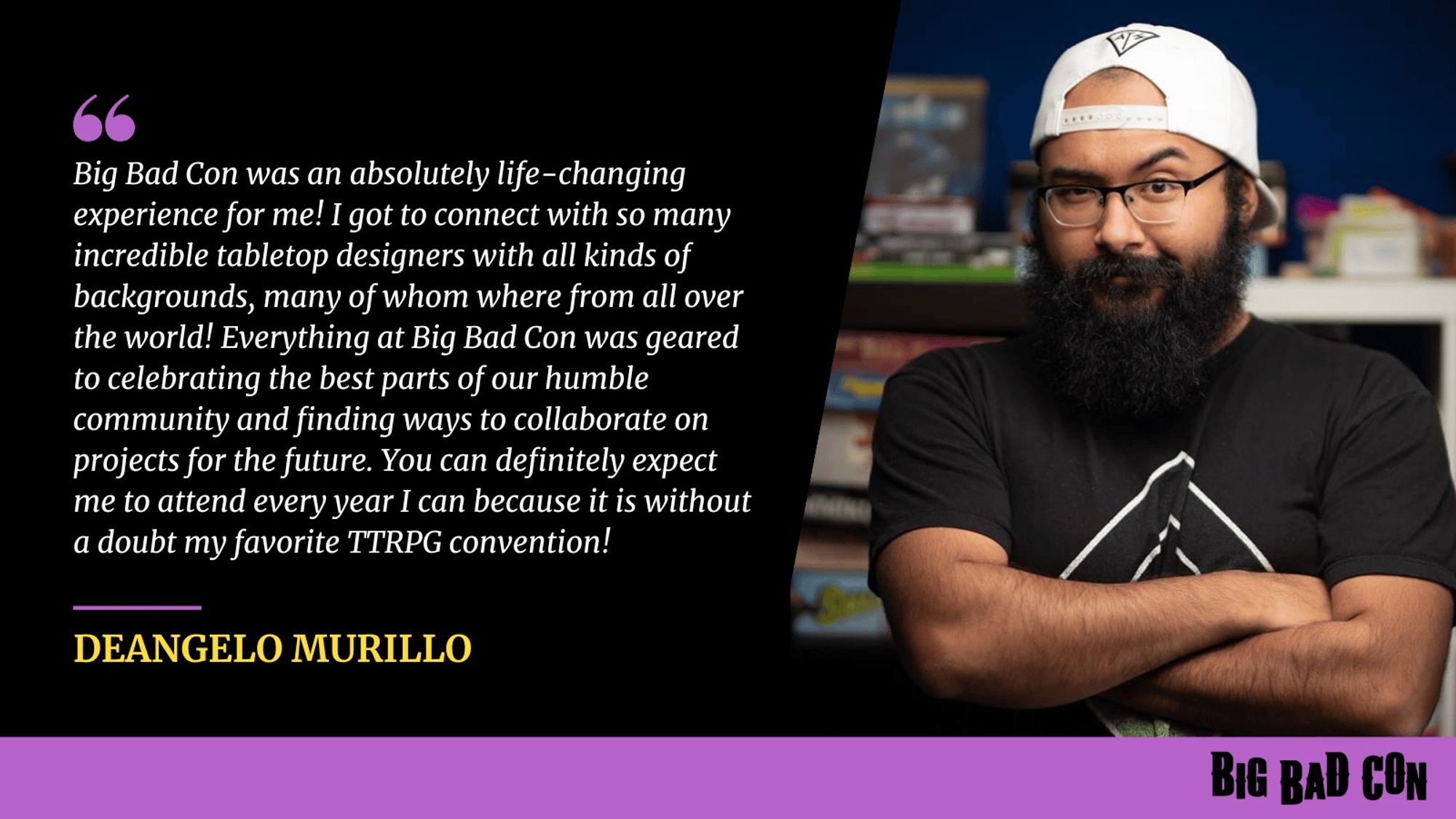 Deangelo Murillo is shown in a photograph and quoted "BBC was an absolutely life-changing experience for me! I got to connect with so many incredible tabletop designers with all kinds of backgrounds, many of whom were from all over the world! Everything at BBC was geared to celebrating the best parts of our humble community and finding ways to collaborate on projects for the future. You can definitely expect me to attend every year I can because it is without a doubt my favorite TTRPG convention!" -- Deangelo Murillo