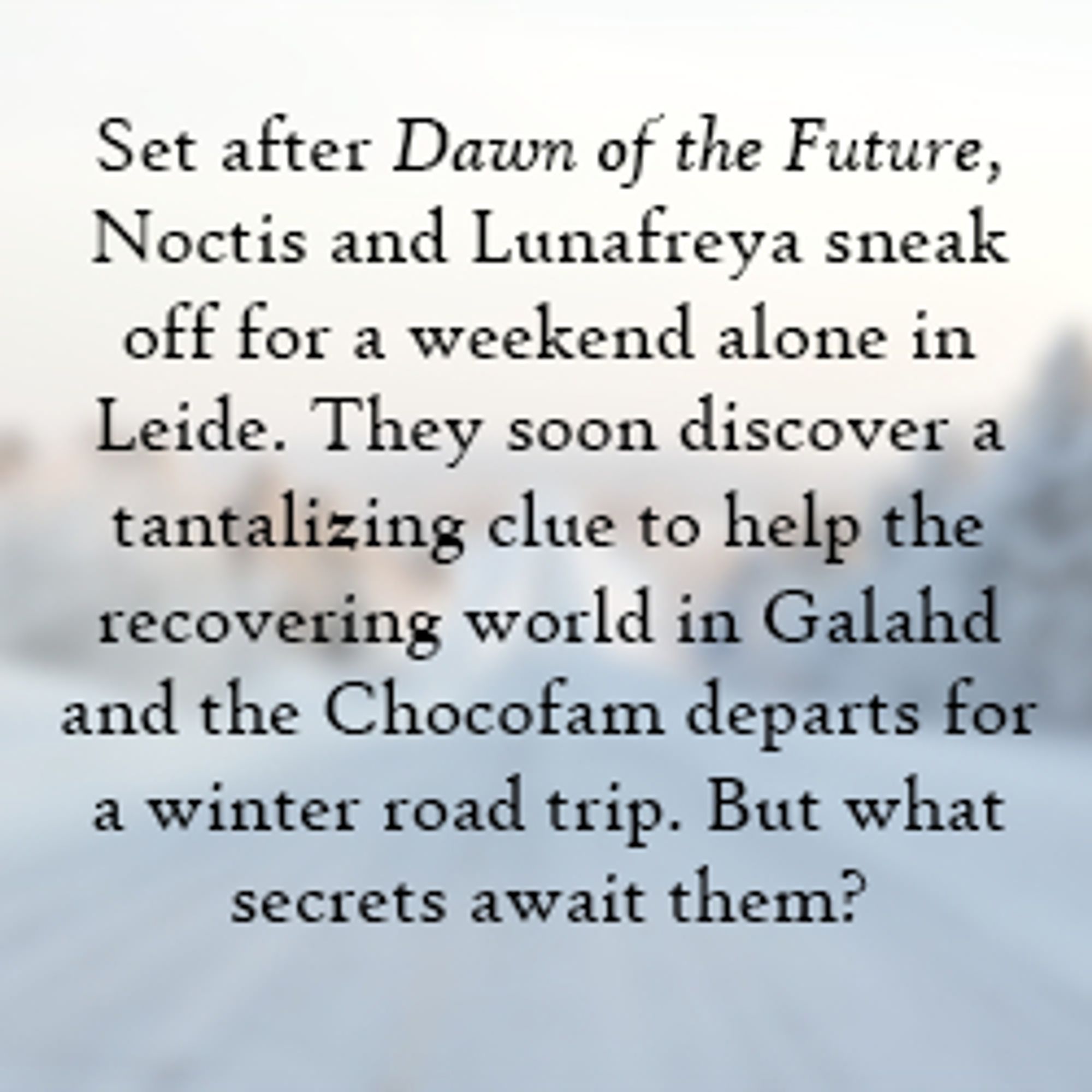 Story Summary: Set after Dawn of the Future, Noctis and Lunafreya sneak off for a weekend alone in Leide. They soon discover a tantalizing clue to help the recovering world in Galahd and the Chocofam departs for a winter road trip. But what secrets await them?