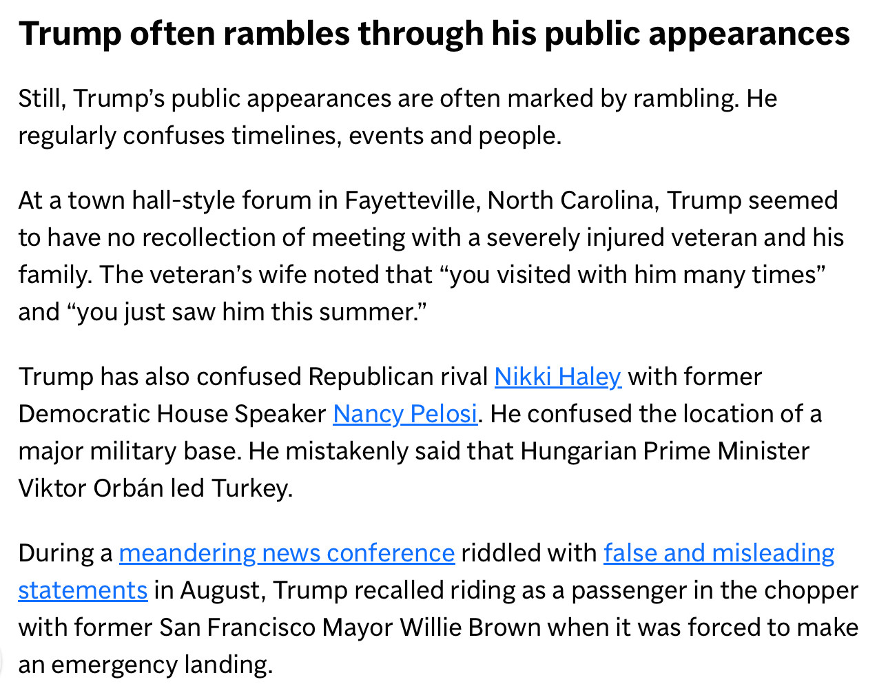 Trump often rambles through his public appearances
Still, Trump's public appearances are often marked by rambling. He regularly confuses timelines, events and people.
At a town hall-style forum in Fayetteville, North Carolina, Trump seemed to have no recollection of meeting with a severely injured veteran and his family. The veteran's wife noted that "you visited with him many times" and "you just saw him this summer."
Trump has also confused Republican rival Nikki Haley. with former Democratic House Speaker Nancy Pelosi. He confused the location of a major military base. He mistakenly said that Hungarian Prime Minister Viktor Orbán led Turkey.
During a meandering news conference riddled with false and misleading statements in August, Trump recalled riding as a passenger in the chopper with former San Francisco Mayor Willie Brown when it was forced to make an emergency landing.