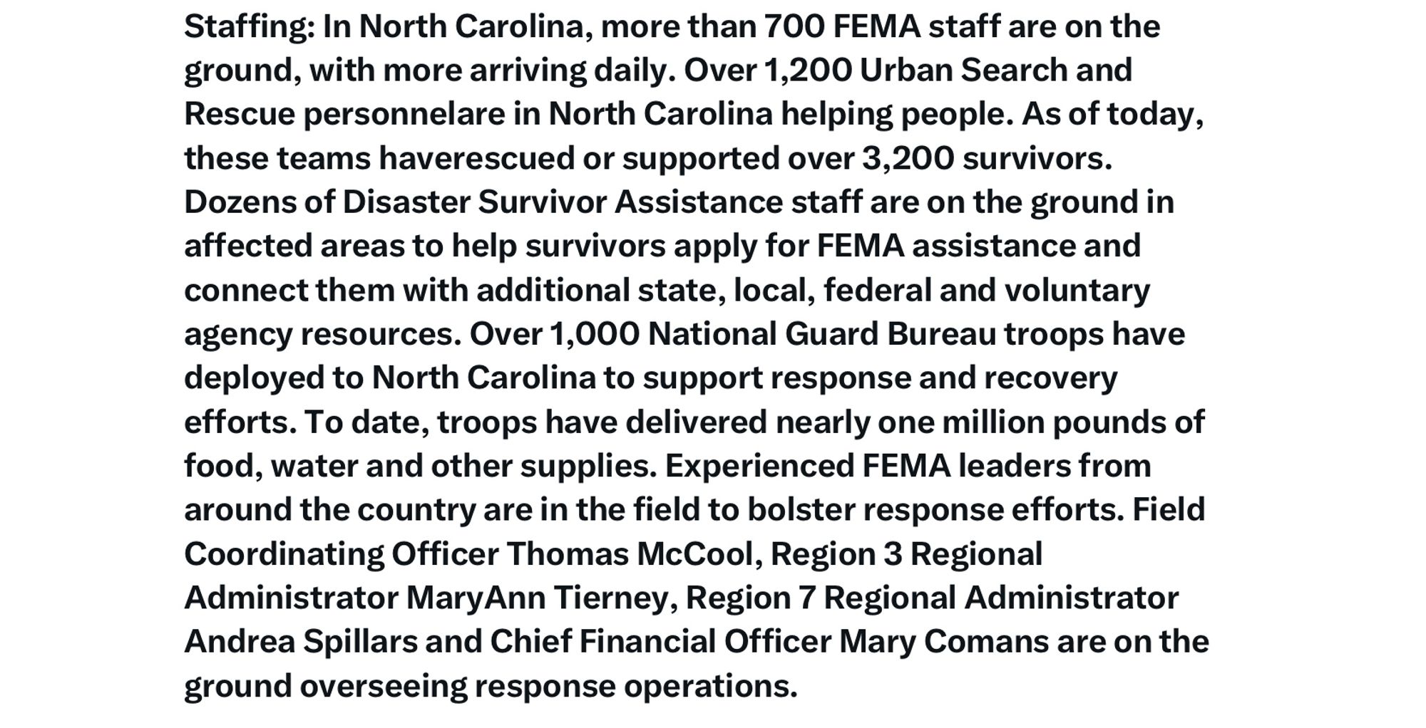 Staffing: In North Carolina, more than 700 FEMA staff are on the ground, with more arriving daily. Over 1,200 Urban Search and Rescue personnelare in North Carolina helping people. As of today, these teams haverescued or supported over 3,200 survivors.
Dozens of Disaster Survivor Assistance staff are on the ground in affected areas to help survivors apply for FEMA assistance and connect them with additional state, local, federal and voluntary agency resources. Over 1,000 National Guard Bureau troops have deployed to North Carolina to support response and recovery efforts. To date, troops have delivered nearly one million pounds of food, water and other supplies. Experienced FEMA leaders from around the country are in the field to bolster response efforts. Field Coordinating Officer Thomas McCool, Region 3 Regional Administrator MaryAnn Tierney, Region 7 Regional Administrator Andrea Spillars and Chief Financial Officer Mary Comans are on the ground overseeing response operations.