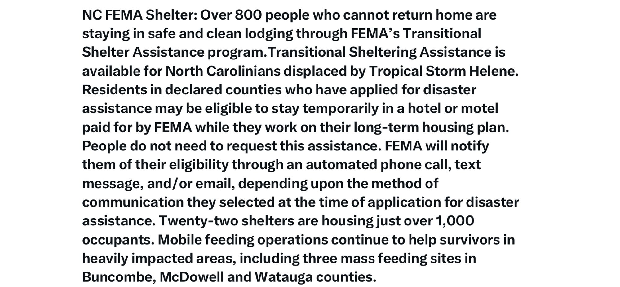 NC FEMA Shelter: Over 800 people who cannot return home are staying in safe and clean lodging through FEMA's Transitional Shelter Assistance program. Transitional Sheltering Assistance is available for North Carolinians displaced by Tropical Storm Helene.
Residents in declared counties who have applied for disaster assistance may be eligible to stay temporarily in a hotel or motel paid for by FEMA while they work on their long-term housing plan.
People do not need to request this assistance. FEMA will notify them of their eligibility through an automated phone call, text message, and /or email, depending upon the method of communication they selected at the time of application for disaster assistance. Twenty-two shelters are housing just over 1,000 occupants. Mobile feeding operations continue to help survivors in heavily impacted areas, including three mass feeding sites in Buncombe, McDowell and Watauga counties.