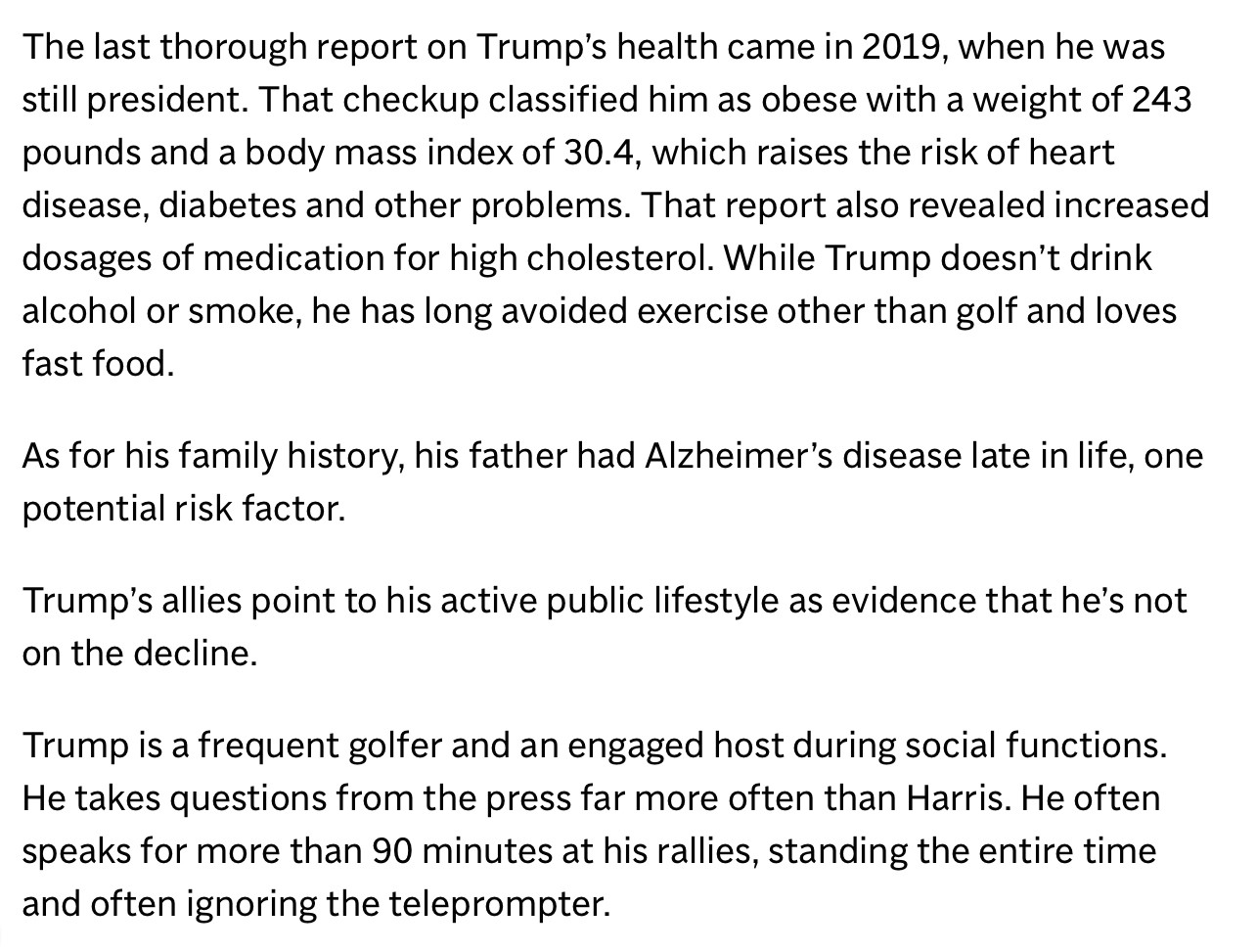 The last thorough report on Trump's health came in 2019, when he was still president. That checkup classified him as obese with a weight of 243 pounds and a body mass index of 30.4, which raises the risk of heart disease, diabetes and other problems. That report also revealed increased dosages of medication for high cholesterol. While Trump doesn't drink alcohol or smoke, he has long avoided exercise other than golf and loves fast food.
As for his family history, his father had Alzheimer's disease late in life, one potential risk factor.
Trump's allies point to his active public lifestyle as evidence that he's not on the decline.
Trump is a frequent golfer and an engaged host during social functions.
He takes questions from the press far more often than Harris. He often speaks for more than 90 minutes at his rallies, standing the entire time and often ignoring the teleprompter.