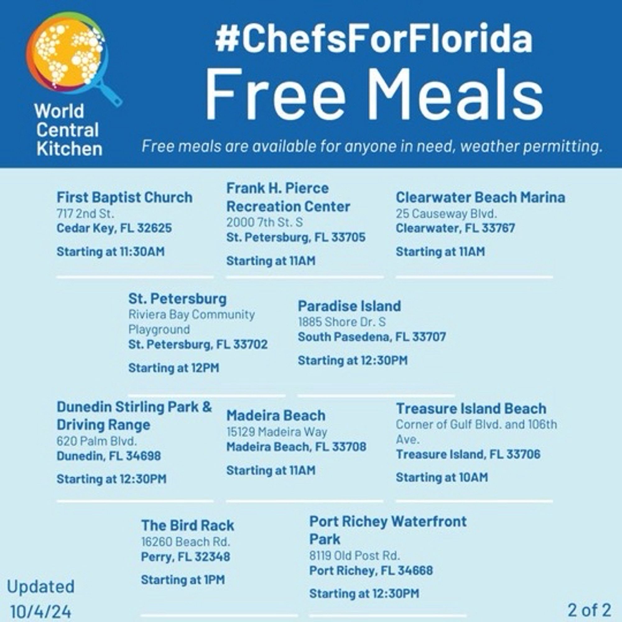 Free meals are available for anyone in need, weather permitting.

First Baptist Church 
717 2nd St
Cedar Key Fl 32625
11:30 AM

Frank H. Pierce Recreation Center
2000 7th St. S
St. Petersburg, FL 33705
Starting at 11AM

Clearwater Beach Marina
25 Causeway Blvd.
Clearwater, FL 33767
Starting at 11AM

St. Petersburg
Riviera Bay Community Playground
St. Petersburg, FL 33702
Starting at 12PM

Dunedin Stirling Park & Driving Range
620 Palm Blvd.
Dunedin, FL 34698
Starting at 12:30PM

Paradise Island
1885 Shore Dr. S
South Pasedena, FL 33707
Starting at 12:30PM

Madeira Beach
15129 Madeira Way
Madeira Beach, FL 33708
Starting at 11AM

Treasure Island Beach
Corner of Gulf Bivd. and 106th Ave.
Treasure Island, FL 33706
Starting at 10AM

The Bird Rack
16260 Beach Rd.
Perry, FL 32348
Starting at 1PM

Port Richey Waterfront
Park
8119 Old Post Rd.
Port Richey, FL 34668
Starting at 12:30PM

Updated
10/4/24