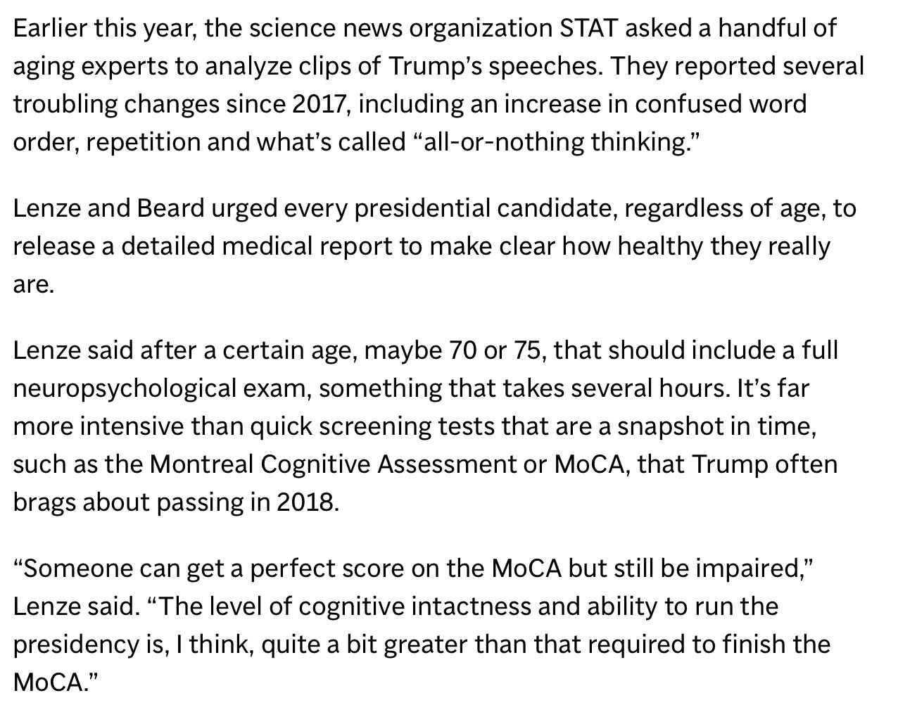 Earlier this year, the science news organization STAT asked a handful of aging experts to analyze clips of Trump's speeches. They reported several troubling changes since 2017, including an increase in confused word order, repetition and what's called "all-or-nothing thinking."
Lenze and Beard urged every presidential candidate, regardless of age, to release a detailed medical report to make clear how healthy they really are.
Lenze said after a certain age, maybe 70 or 75, that should include a full neuropsychological exam, something that takes several hours. It's far more intensive than quick screening tests that are a snapshot in time, such as the Montreal Cognitive Assessment or MoCA, that Trump often brags about passing in 2018.
"Someone can get a perfect score on the MoCA but still be impaired," Lenze said. "The level of cognitive intactness and ability to run the presidency is, I think, quite a bit greater than that required to finish the MoCA."