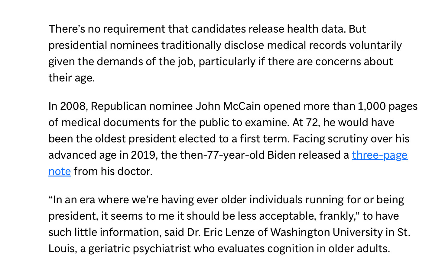 There's no requirement that candidates release health data. But presidential nominees traditionally disclose medical records voluntarily given the demands of the job, particularly if there are concerns about their age.
In 2008, Republican nominee John McCain opened more than 1,000 pages of medical documents for the public to examine. At 72, he would have been the oldest president elected to a first term. Facing scrutiny over his advanced age in 2019, the then-77-year-old Biden released a three-page note from his doctor.
"In an era where we're having ever older individuals running for or being president, it seems to me it should be less acceptable, frankly," to have such little information, said Dr. Eric Lenze of Washington University in St.
Louis, a geriatric psychiatrist who evaluates cognition in older adults.