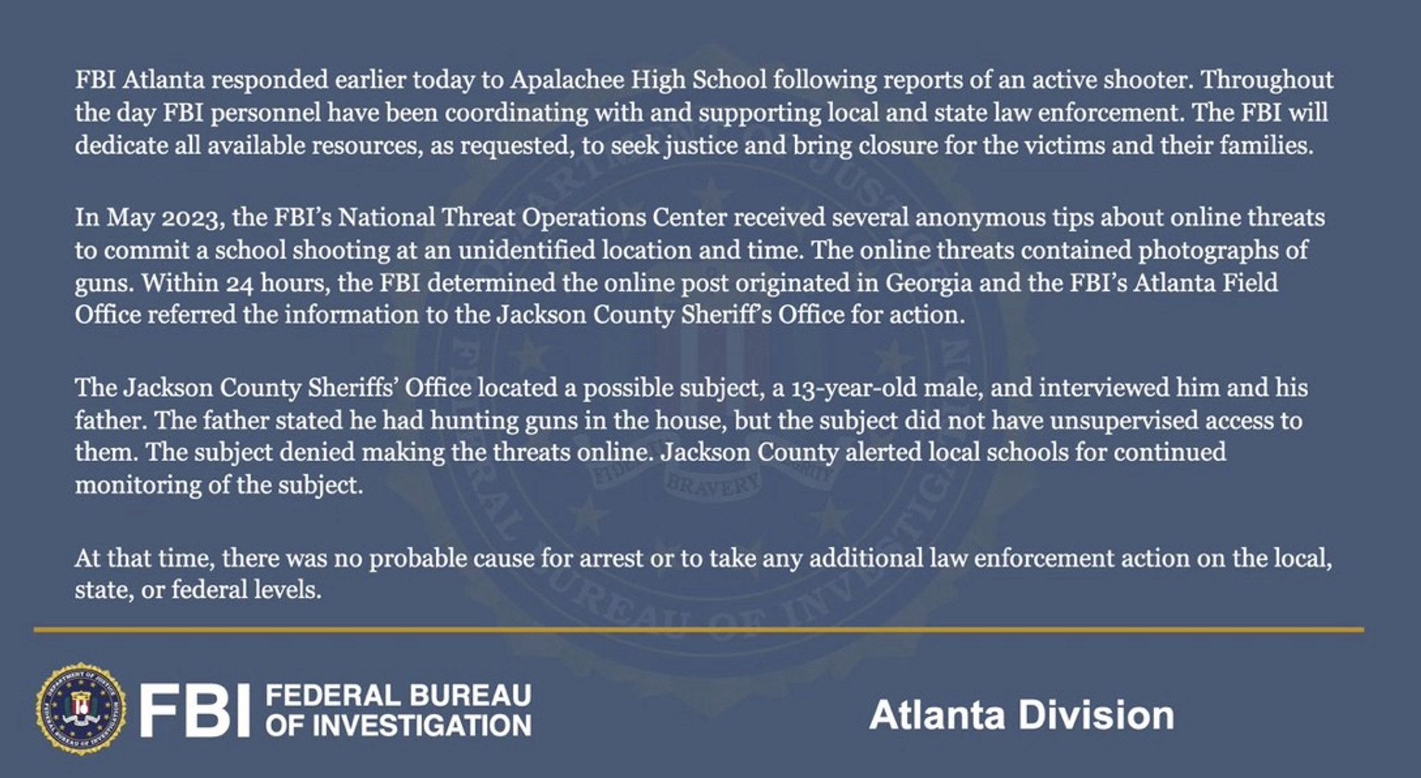 FBI Atlanta responded earlier today to Apalachee High School following reports of an active shooter. Throughout the day FBI personnel have been coordinating with and supporting local and state law enforcement. The FBI will dedicate all available resources, as requested, to seek justice and bring closure for the victims and their families.
In May 2023, the FBI's National Threat Operations Center received several anonymous tips about online threats to commit a school shooting at an unidentified location and time. The online threats contained photographs of guns. Within 24 hours, the FBI determined the online post originated in Georgia and the FBI's Atlanta Field Office referred the information to the Jackson County Sheriffs Office for action…..
Continued on next slide