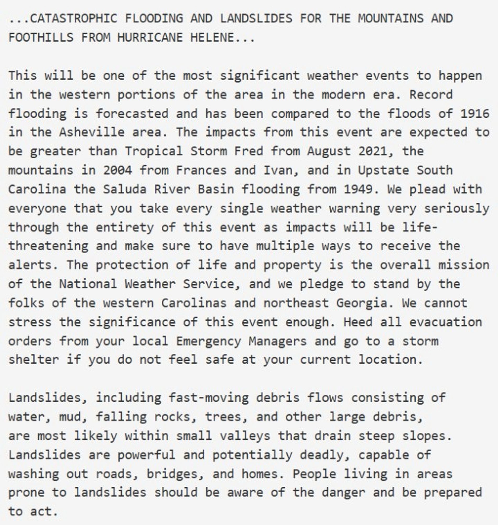 ...CATASTROPHIC FLOODING AND LANDSLIDES FOR THE MOUNTAINS AND FOOTHILLS FROM HURRICANE HELENE...
This will be one of the most significant weather events to happen in the western portions of the area in the modern era. Record flooding is forecasted and has been compared to the floods of 1916 in the Asheville area. The impacts from this event are expected to be greater than Tropical Storm Fred from August 2021, the mountains in 2004 from Frances and Ivan, and in Upstate South Carolina the Saluda River Basin flooding from 1949. We plead with everyone that you take every single weather warning very seriously through the entirety of this event as impacts will be life-threatening and make sure to have multiple ways to receive the alerts. The protection of life and property is the overall mission of the National Weather Service, and we pledge to stand by the folks of the western Carolinas and northeast Georgia.
Continued…