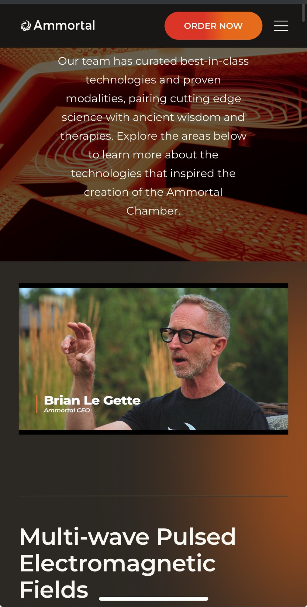 The website for Ammortal, text as follows

Ammortal
ORDER NOW
Our team has curated best-in-class technologies and proven modalities, pairing cutting edge science with ancient wisdom and therapies. Explore the areas below to learn more about the technologies that inspired the creation of the Ammortal Chamber.
Then there’s a video with Brian Le Gette, Ammortal CEO
Then it says “Multi-wave Pulsed Electromagnetic
Fields”