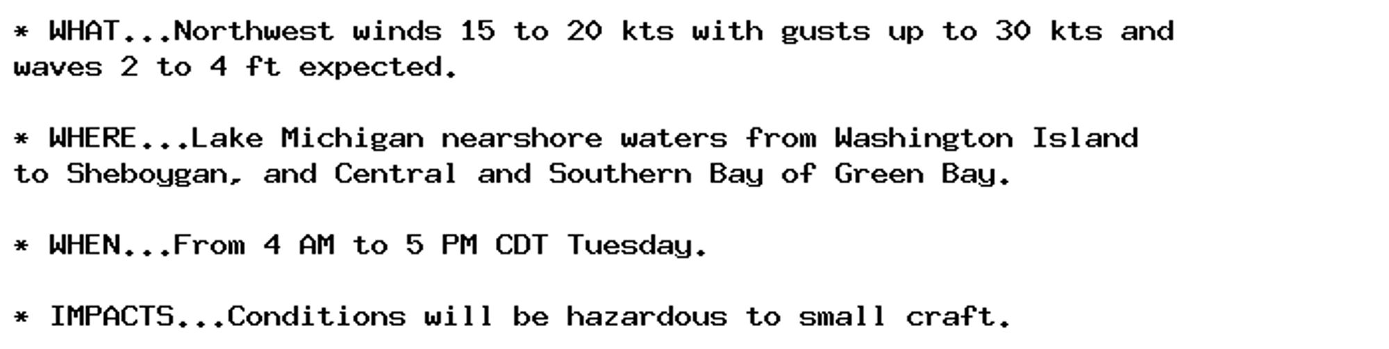 * WHAT...Northwest winds 15 to 20 kts with gusts up to 30 kts and
waves 2 to 4 ft expected.

* WHERE...Lake Michigan nearshore waters from Washington Island
to Sheboygan, and Central and Southern Bay of Green Bay.

* WHEN...From 4 AM to 5 PM CDT Tuesday.

* IMPACTS...Conditions will be hazardous to small craft.