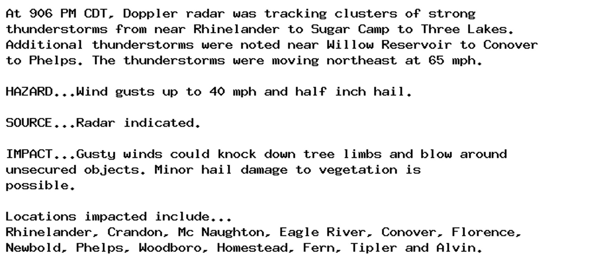 At 906 PM CDT, Doppler radar was tracking clusters of strong
thunderstorms from near Rhinelander to Sugar Camp to Three Lakes.
Additional thunderstorms were noted near Willow Reservoir to Conover
to Phelps. The thunderstorms were moving northeast at 65 mph.

HAZARD...Wind gusts up to 40 mph and half inch hail.

SOURCE...Radar indicated.

IMPACT...Gusty winds could knock down tree limbs and blow around
unsecured objects. Minor hail damage to vegetation is
possible.

Locations impacted include...
Rhinelander, Crandon, Mc Naughton, Eagle River, Conover, Florence,
Newbold, Phelps, Woodboro, Homestead, Fern, Tipler and Alvin.