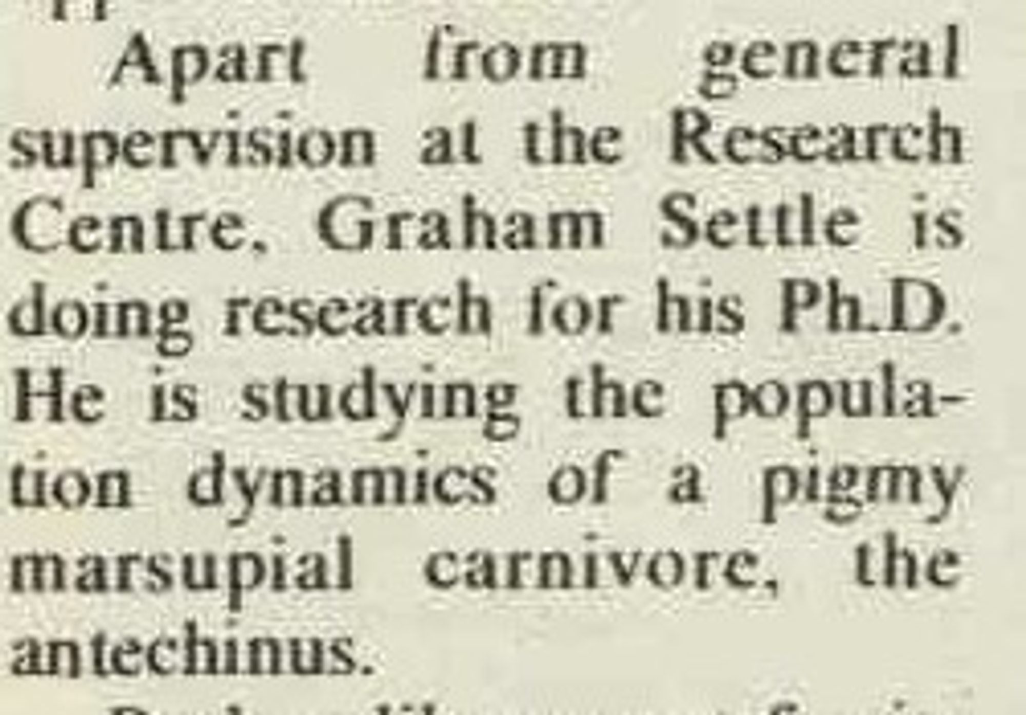 Part of an article: Apart from general supervision at the Research Centre, Graham Settle is doing research for his PH. D. He is studying the population dynamics of a pigmy marsupial carnivore, the antechinus.