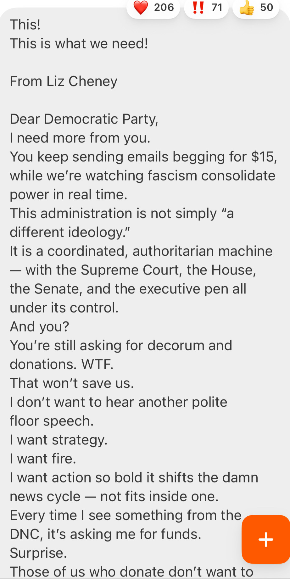 This!
This is what we need!
From Liz Cheney
Dear Democratic Party, I need more from you.
You keep sending emails begging for $15, while we're watching fascism consolidate power in real time.
This administration is not simply "a different ideology."
It is a coordinated, authoritarian machine
- with the Supreme Court, the House, the Senate, and the executive pen all under its control.
And you?
You're still asking for decorum and donations. WTF.
That won't save us.
I don't want to hear another polite floor speech.
I want strategy.
I want fire.
I want action so bold it shifts the damn news cycle - not fits inside one.
Every time I see something from the
DNC, it's asking me for funds.
+
Surprise.
Those of us who donate don't want to