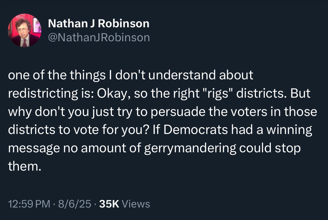 Nathan J Robinson @NathanJ Robinson
one of the things I don't understand about redistricting is: Okay, so the right "rigs" districts. But why don't you just try to persuade the voters in those districts to vote for you? If Democrats had a winning message no amount of gerrymandering could stop them.
12:59 PM • 8/6/25