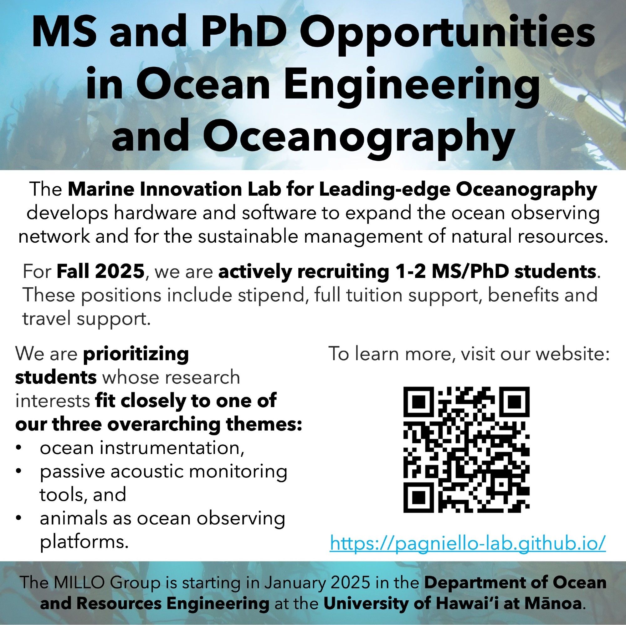 MS and PhD Opportunities in Ocean Engineering and Oceanography. The Marine Innovation Lab for Leading-edge Oceanography develops hardware and software to expand the ocean observing network and for the sustainable management of natural resources. For Fall 2025, we are actively recruiting 1-2 MS/PhD students. These positions include stipend, full tuition support, benefits and travel support. We are prioritizing students whose research interests fit closely to one of our three overarching themes: ocean instrumentation, passive acoustic monitoring tools, and animals as ocean observing platforms. To learn more, visit our website: https://pagniello-lab.github.io/. The MILLO Group is starting in January 2025 in the Department of Ocean and Resources Engineering at the University of Hawaiʻi at Mānoa.