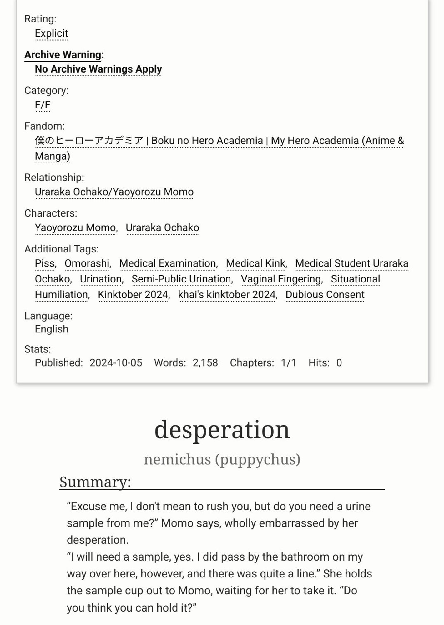 title: desperation
rating: explicit
tags: Piss, Omorashi Medical Examination, Medical Kink, Medical Student Uraraka Ochako, Urination Semi-Public Urination, Vaginal Fingering, Situational Humiliation, Dubious Consent

summary: “Excuse me, I don't mean to rush you, but do you need a urine sample from me?” Momo says, wholly embarrassed by her desperation.
“I will need a sample, yes. I did pass by the bathroom on my way over here, however, and there was quite a line.” She holds the sample cup out to Momo, waiting for her to take it. “Do you think you can hold it?”