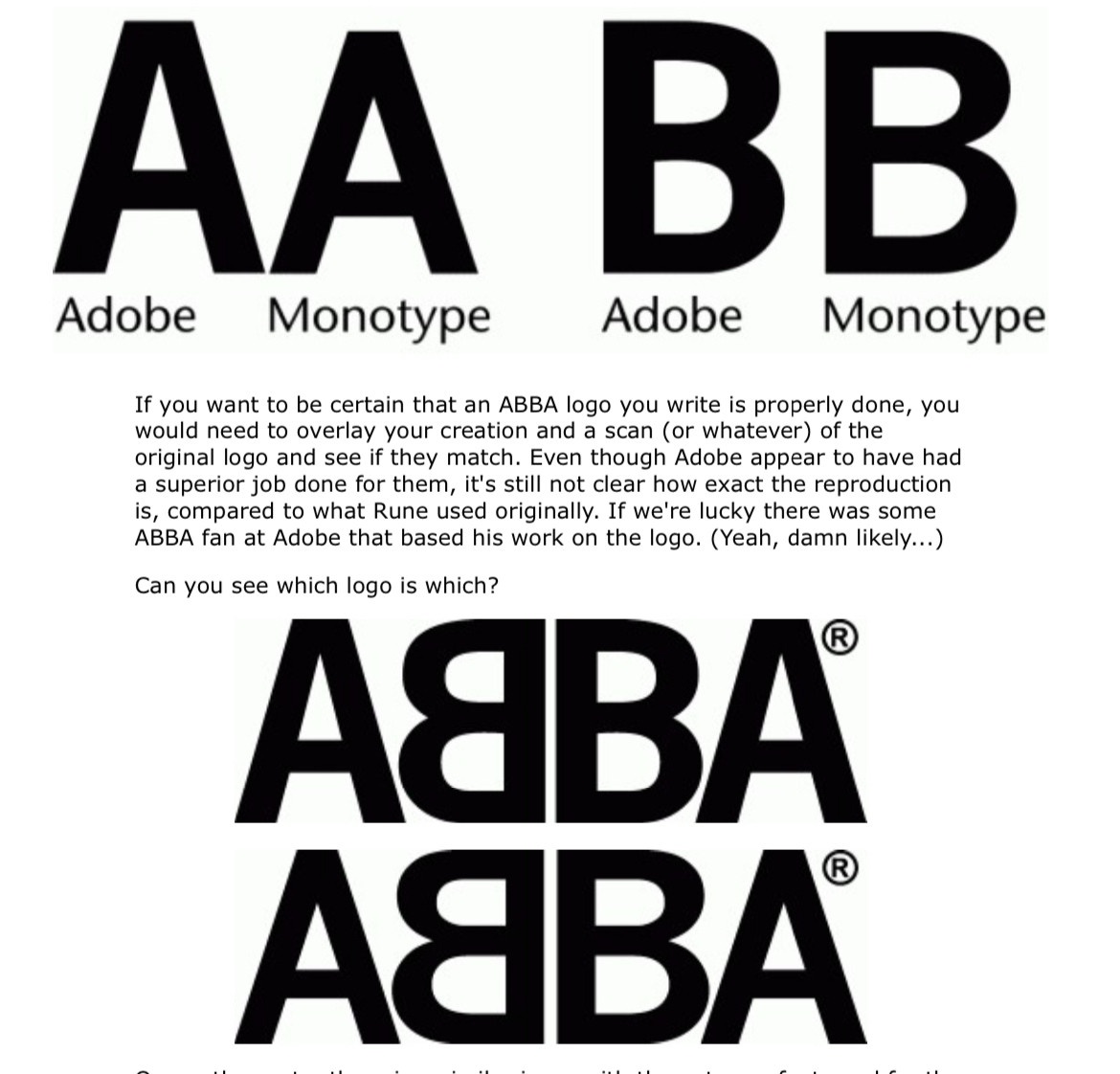 comparison of letters in News Gothic Bold (Adobe) vs News Gothic Bold (Monotype).

“If you want to be certain that an ABBA logo you write is properly done, you would need to overlay your creation and a scan (or whatever) of the original logo and see if they match. Even though Adobe appear to have had a superior job done for them, it's still not clear how exact the reproduction is, compared to what Rune used originally. If we're lucky there was some ABBA fan at Adobe that based his work on the logo. (Yeah, damn likely...)
Can you see which logo is which?”