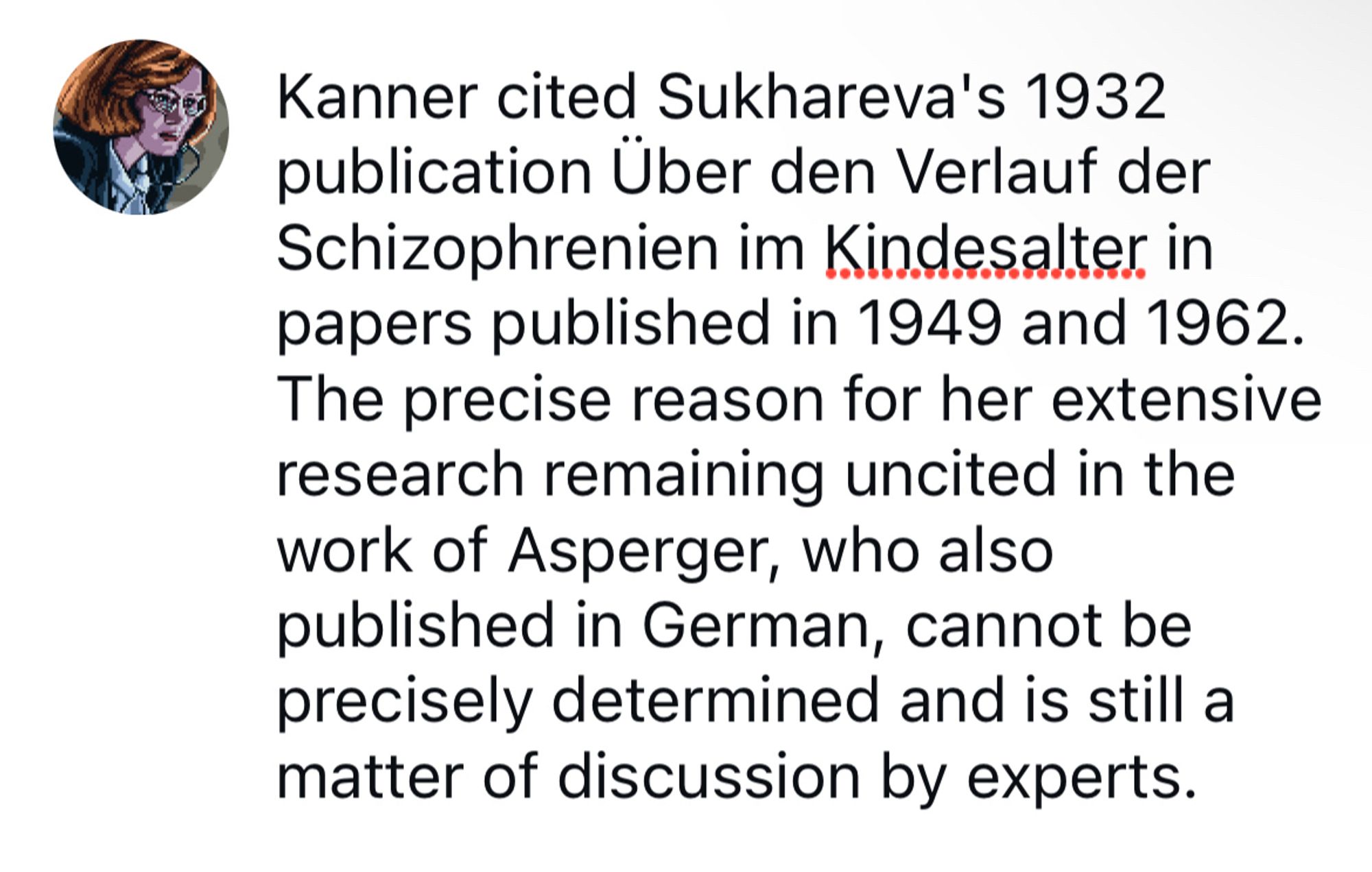 Kanner cited Sukhareva's 1932 publication Über den Verlauf der Schizophrenien im Kindesalter in papers published in 1949 and 1962. The precise reason for her extensive research remaining uncited in the work of Asperger, who also published in German, cannot be precisely determined and is still a matter of discussion by experts.