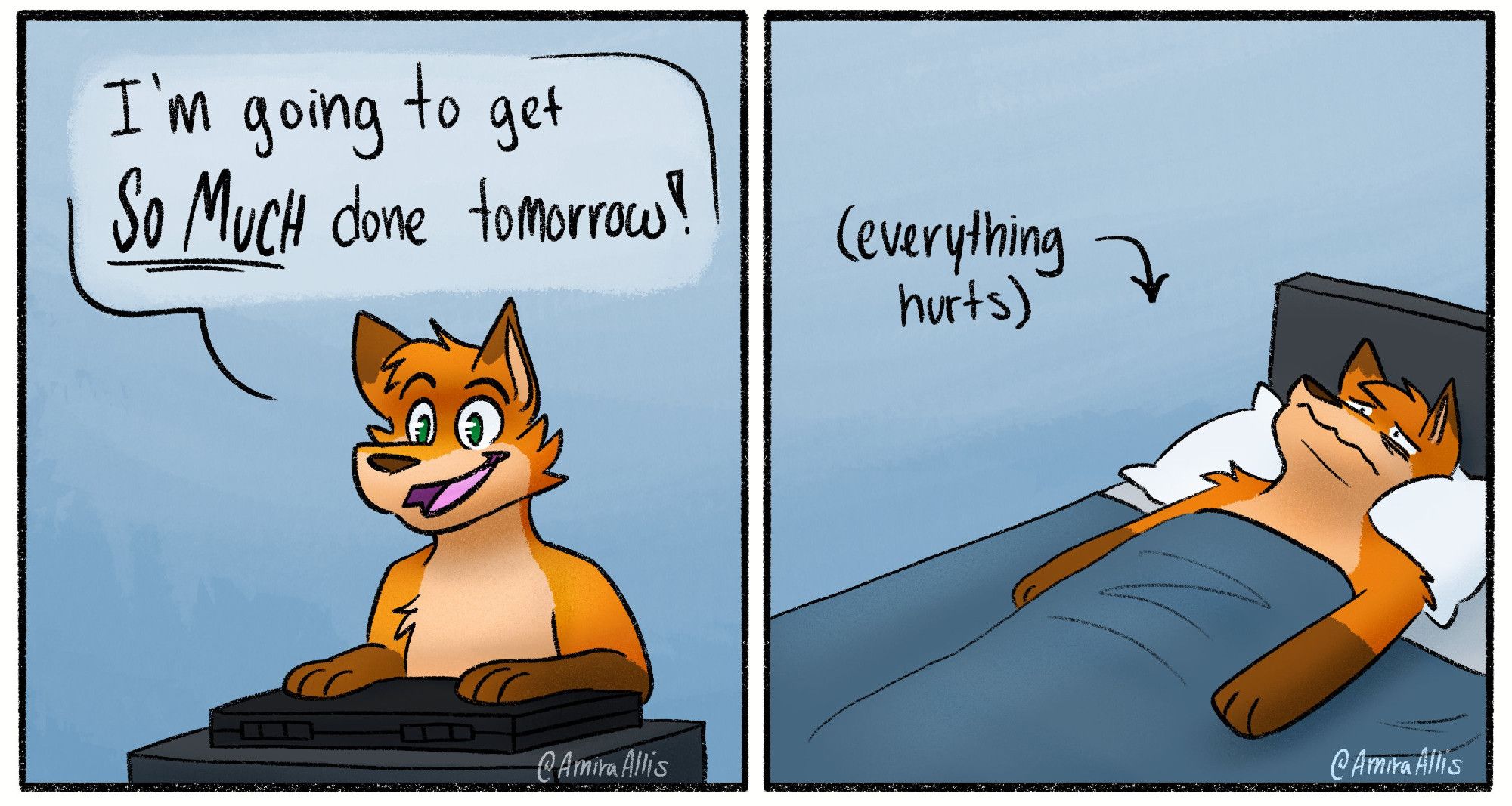 A two panel comic featuring an anthropomorphic fox. The first panel has the fox sitting at a closed laptop, saying "I'm going to get SO MUCH done tomorrow!". The second panel shows the fox laying in bed, having just woken up, but they are miserable because their whole body hurts. 

#furry #furryart #art