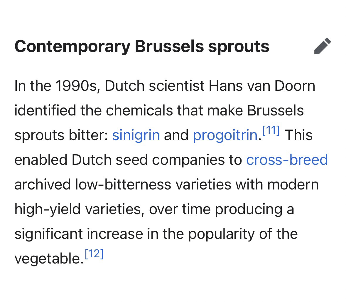 Excerpt from the Wikipedia article about Brussels sprouts:”Contemporary Brussels Sprouts. In the 1990s, Dutch scientist Hans van Doorn identified the chemicals that make Brussels sprouts bitter: sinigrin and progoitrin. This enabled Dutch seed companies to crossbreed archived low-bitterness varieties with modern high-yield varieties, over time producing a significant increase in the popularity of the vegetable.”