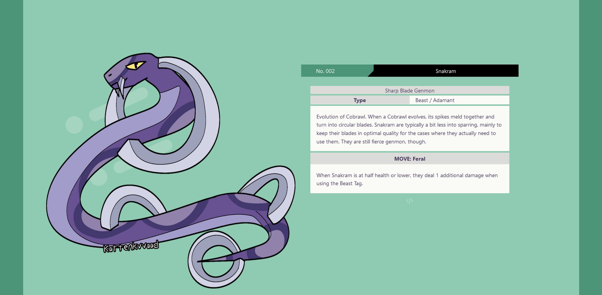 screenshot of a a pokédex-inspired page with a mint green background. On the left is an illustration of a purple and gray snake-like genmon. On the right is the information about this genmon, which reads as follows:
No. 002 Snakram
Sharp Blade Genmon
Type: Beast / Adamant
Evolution of Cobrawl. When a Cobrawl evolves, its spikes meld together and turn into circular blades. Snakram are typically a bit less into sparring, mainly to keep their blades in optimal quality for the cases where they actually need to use them. They are still fierce genmon, though.
MOVE: Feral
When Snakram is at half health or lower, they deal 1 additional damage when using the Beast Tag.