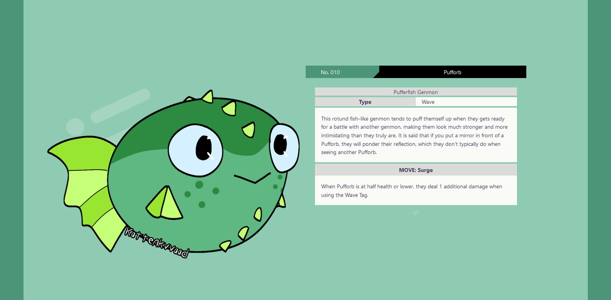 screenshot of a a pokédex-inspired page with a mint green background. On the left is an illustration of a green fish-like genmon. On the right is the information about this genmon, which reads as follows:
No. 010 Pufforb
Pufferfish Genmon
Type: Wave
This rotund fish-like genmon tends to puff themself up when they gets ready for a battle with another genmon, making them look much stronger and more intimidating than they truly are. It is said that if you put a mirror in front of a Pufforb, they will ponder their reflection, which they don't typically do when seeing another Pufforb.
MOVE: Surge
When Pufforb is at half health or lower, they deal 1 additional damage when using the Wave Tag.