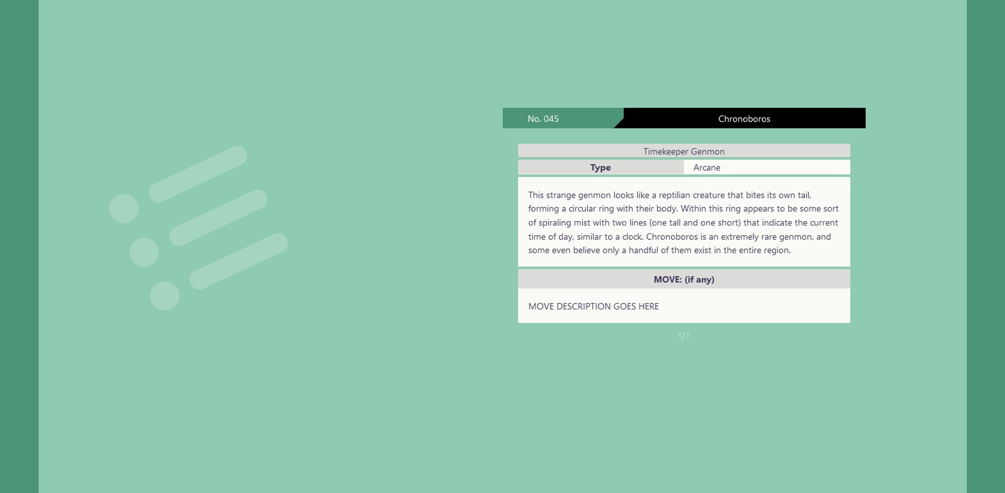 screenshot of a a pokédex-inspired page with a mint green background. There is no illustration on the left. On the right is the information about this genmon, which reads as follows:
No. 045 Chronoboros
Timekeeper Genmon
Type: Arcane
This strange genmon looks like a reptilian creature that bites its own tail, forming a circular ring with their body. Within this ring appears to be some sort of spiraling mist with two lines (one tall and one short) that indicate the current time of day, similar to a clock. Chronoboros is an extremely rare genmon, and some even believe only a handful of them exist in the entire region.
MOVE: (if any)
MOVE DESCRIPTION GOES HERE