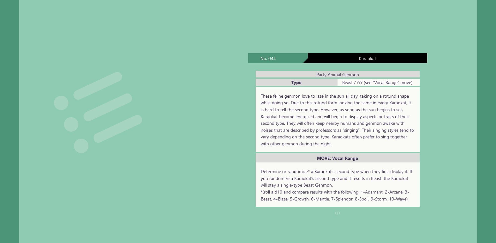 screenshot of a a pokédex-inspired page with a mint green background. There is no illustration on the left. On the right is the information about this genmon, which reads as follows:
No. 044 Karaokat
Party Animal Genmon
Type: Beast / ??? (see "Vocal Range" move)
These feline genmon love to laze in the sun all day, taking on a rotund shape while doing so. Due to this rotund form looking the same in every Karaokat, it is hard to tell the second type. However, as soon as the sun begins to set, Karaokat become energized and will begin to display aspects or traits of their second type. They will often keep nearby humans and genmon awake with noises that are described by professors as “singing”. Their singing styles tend to vary depending on the second type. Karaokats often prefer to sing together with other genmon during the night.
MOVE: Vocal Range
[ see thread for the full move description, I ran out of space in alt text, sorry :( ]