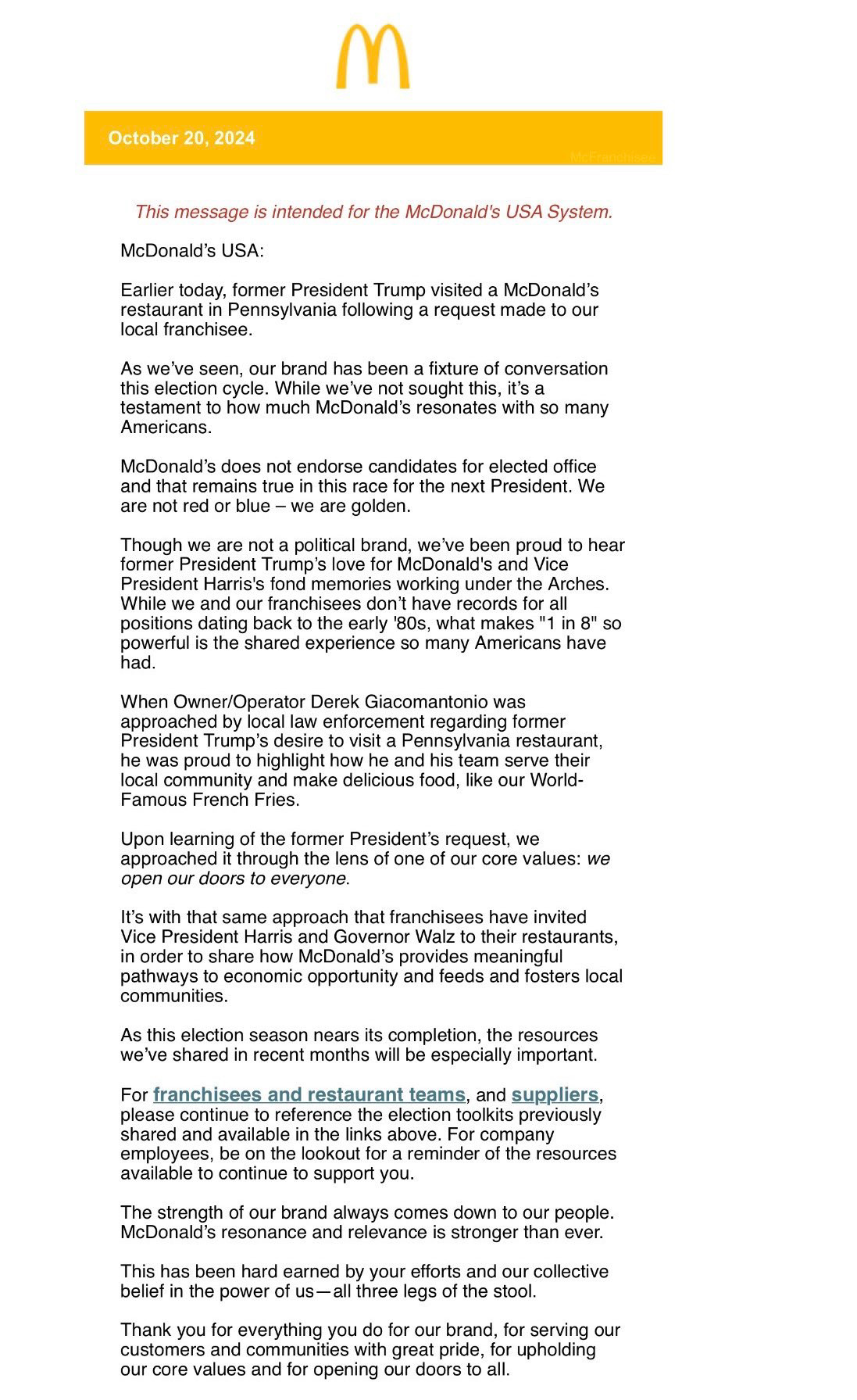 October 20, 2024
This message is intended for the McDonald's USA System.
McDonald's USA:
Earlier today, former President Trump visited a McDonald's restaurant in Pennsylvania following a request made to our local franchisee.
As we've seen, our brand has been a fixture of conversation this election cycle. While we've not sought this, it's a testament to how much McDonald's resonates with so many Americans.
McDonald's does not endorse candidates for elected office and that remains true in this race for the next President. We are not red or blue - we are golden.
Though we are not a political brand, we've been proud to hear former President Trump's love for McDonald's and Vice President Harris's fond memories working under the Arches.
While we and our franchisees don't have records for all positions dating back to the early '80s, what makes "1 in 8" so powerful is the shared experience so many Americans have had.
When Owner/Operator Derek Giacomantonio was approached by local law enforcement regarding former President Trump's desire to visit a Pennsylvania restaurant, he was proud to highlight how he and his team serve their local community and make delicious food, like our World-Famous French Fries.
Upon learning of the former President's request, we approached it through the lens of one of our core values: we open our doors to everyone.
It's with that same approach that franchisees have invited
Vice President Harris and Governor Walz to their restaurants, in order to share how McDonald's provides meaningful pathways to economic opportunity and feeds and fosters local communities.
As this election season nears its completion, the resources we've shared in recent months will be especially important.
For franchisees and restaurant teams, and suppliers, please continue to reference the election toolkits previously shared and available in the links above. For company employees, be on the lookout for a reminder of the resources available to continue to support you.
The stre…