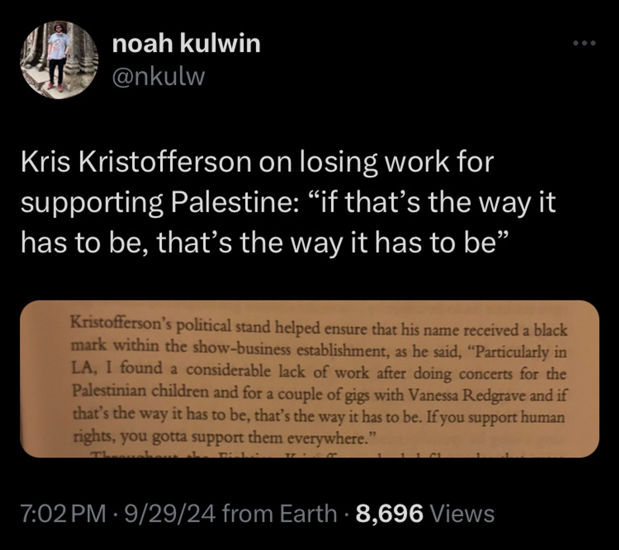 Kris Kristofferson on losing work for supporting Palestine: “if that’s the way it has to be, that’s the way it has to be”

Kristofferson's political stand helped ensure that his name received a black mark within the show-business establishment, as he said, "Particularly in LA, I found a considerable lack of work after doing concerts for the Palestinian children and for a couple of gigs with Vanessa Redgrave and if that's the way it has to be, that's the way it has to be. If you support human rights, you gotta support them everywhere.

https://twitter.com/nkulw/status/1840542668843090424?s=46