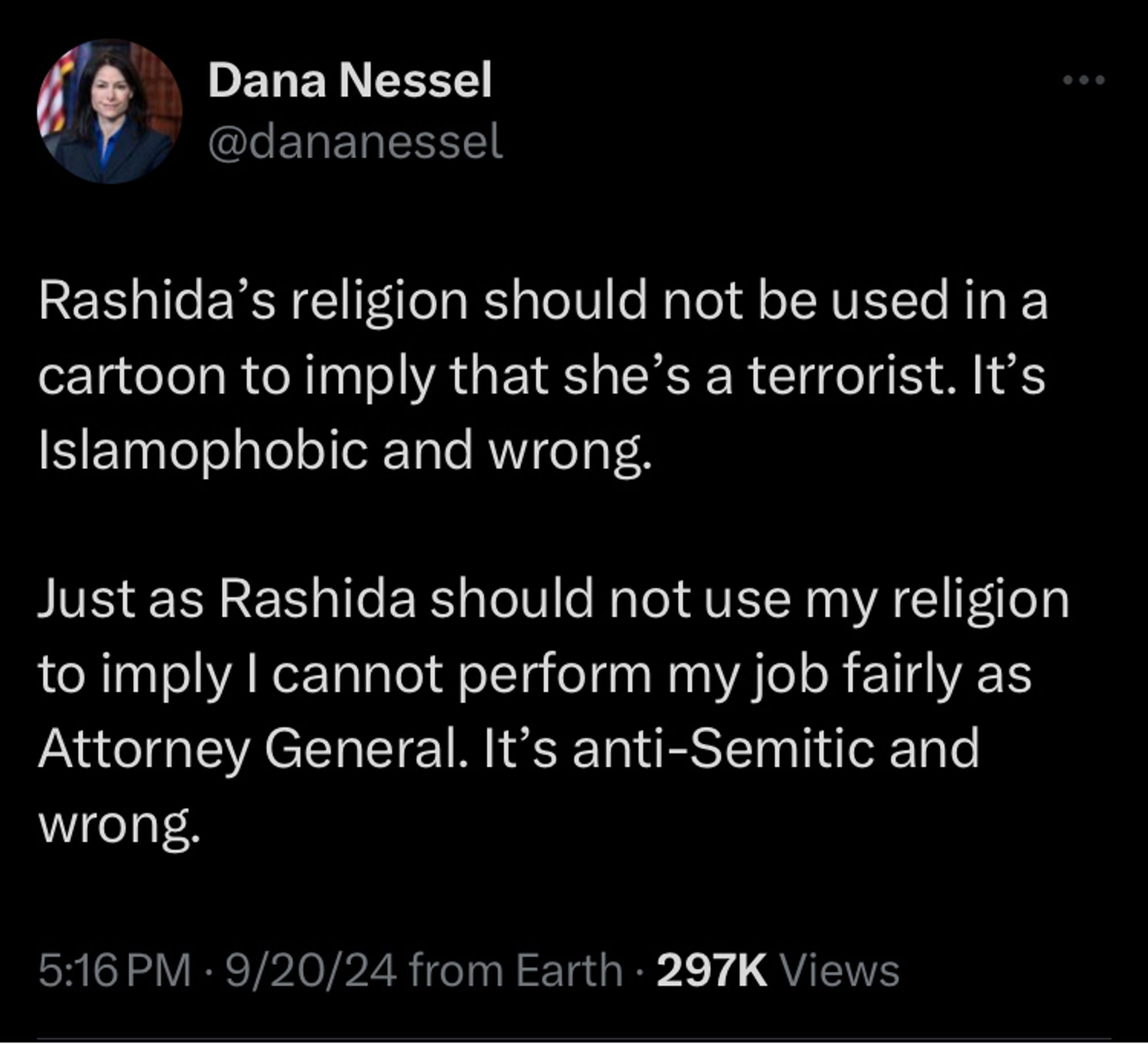 Rashida’s religion should not be used in a cartoon to imply that she’s a terrorist. It’s Islamophobic and wrong.

Just as Rashida should not use my religion to imply I cannot perform my job fairly as Attorney General. It’s anti-Semitic and wrong.

https://twitter.com/dananessel/status/1837254552812159056?s=46