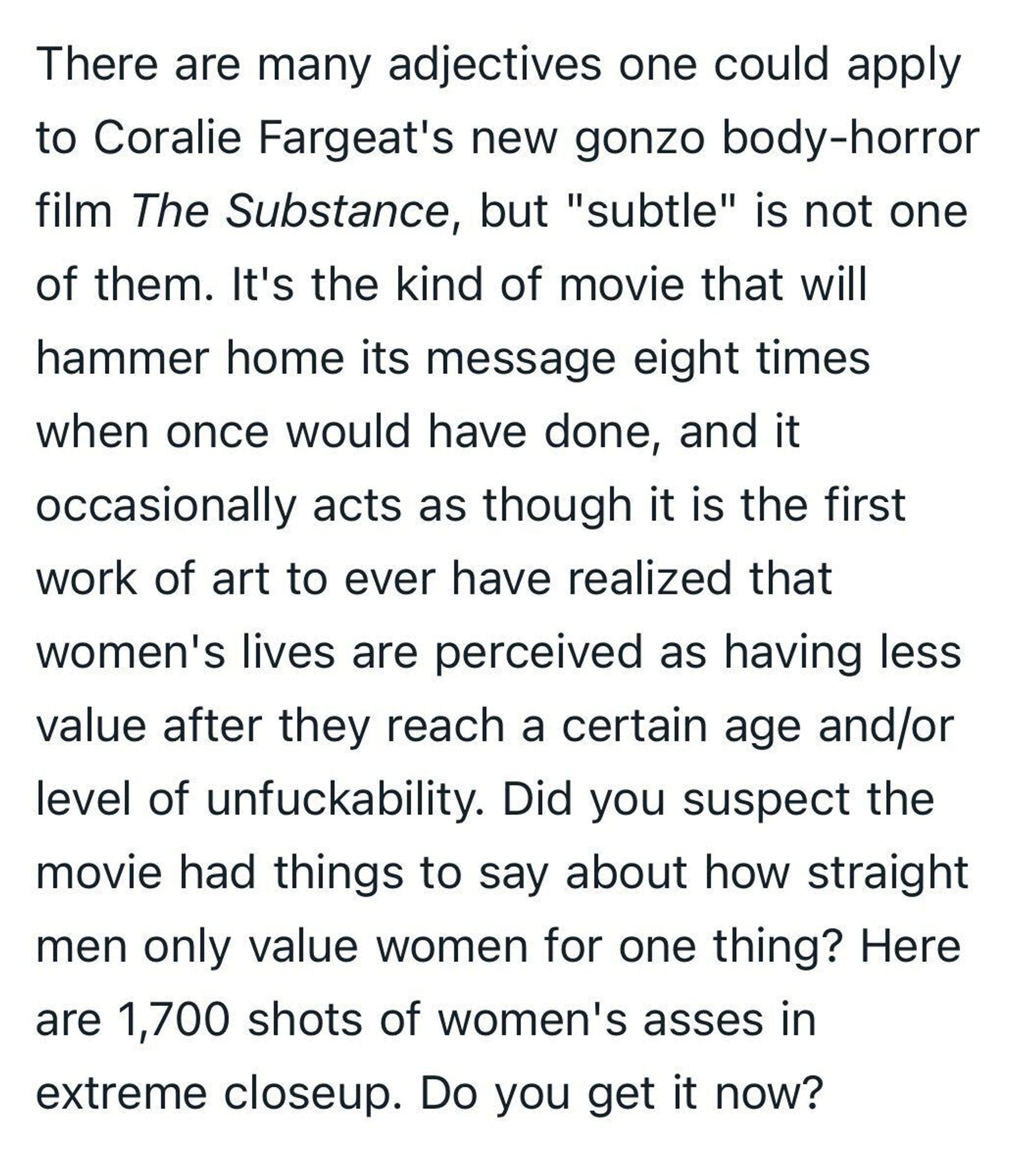 There are many adjectives one could apply to Coralie Fargeat's new gonzo body-horror film The Substance, but "subtle" is not one of them. It's the kind of movie that will hammer home its message eight times when once would have done, and it occasionally acts as though it is the first work of art to ever have realized that women's lives are perceived as having less value after they reach a certain age and/or level of unfuckability. Did you suspect the movie had things to say about how straight men only value women for one thing? Here are 1,700 shots of women's asses in extreme closeup. Do you get it now?