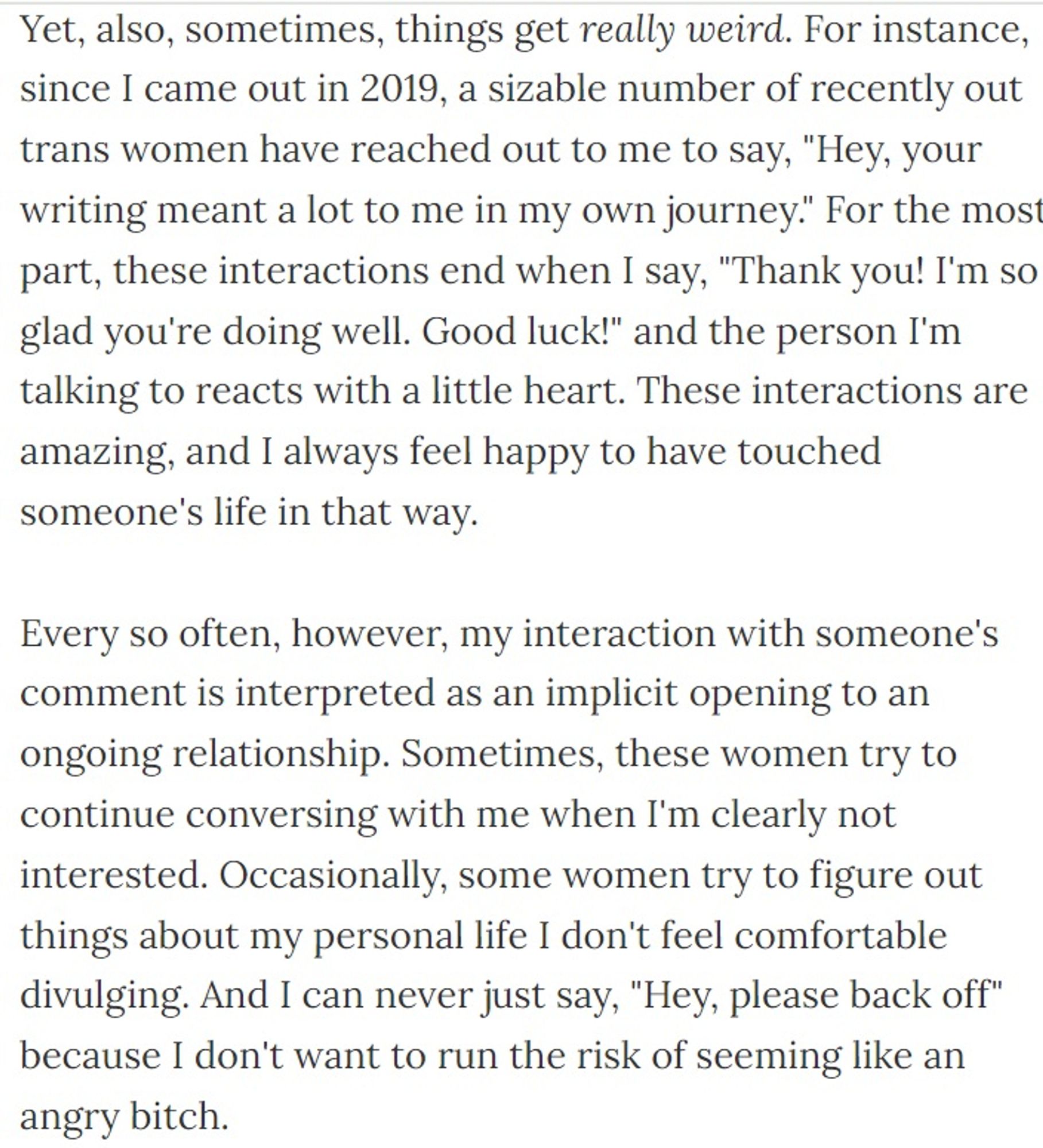 Yet, also, sometimes, things get really weird. For instance, since I came out in 2019, a sizable number of recently out trans women have reached out to me to say, "Hey, your writing meant a lot to me in my own journey." For the most part, these interactions end when I say, "Thank you! I'm so glad you're doing well. Good luck!" and the person I'm talking to reacts with a little heart. These interactions are amazing, and I always feel happy to have touched someone's life in that way.

Every so often, however, my interaction with someone's comment is interpreted as an implicit opening to an ongoing relationship. Sometimes, these women try to continue conversing with me when I'm clearly not interested. Occasionally, some women try to figure out things about my personal life I don't feel comfortable divulging. And I can never just say, "Hey, please back off" because I don't want to run the risk of seeming like an angry bitch.