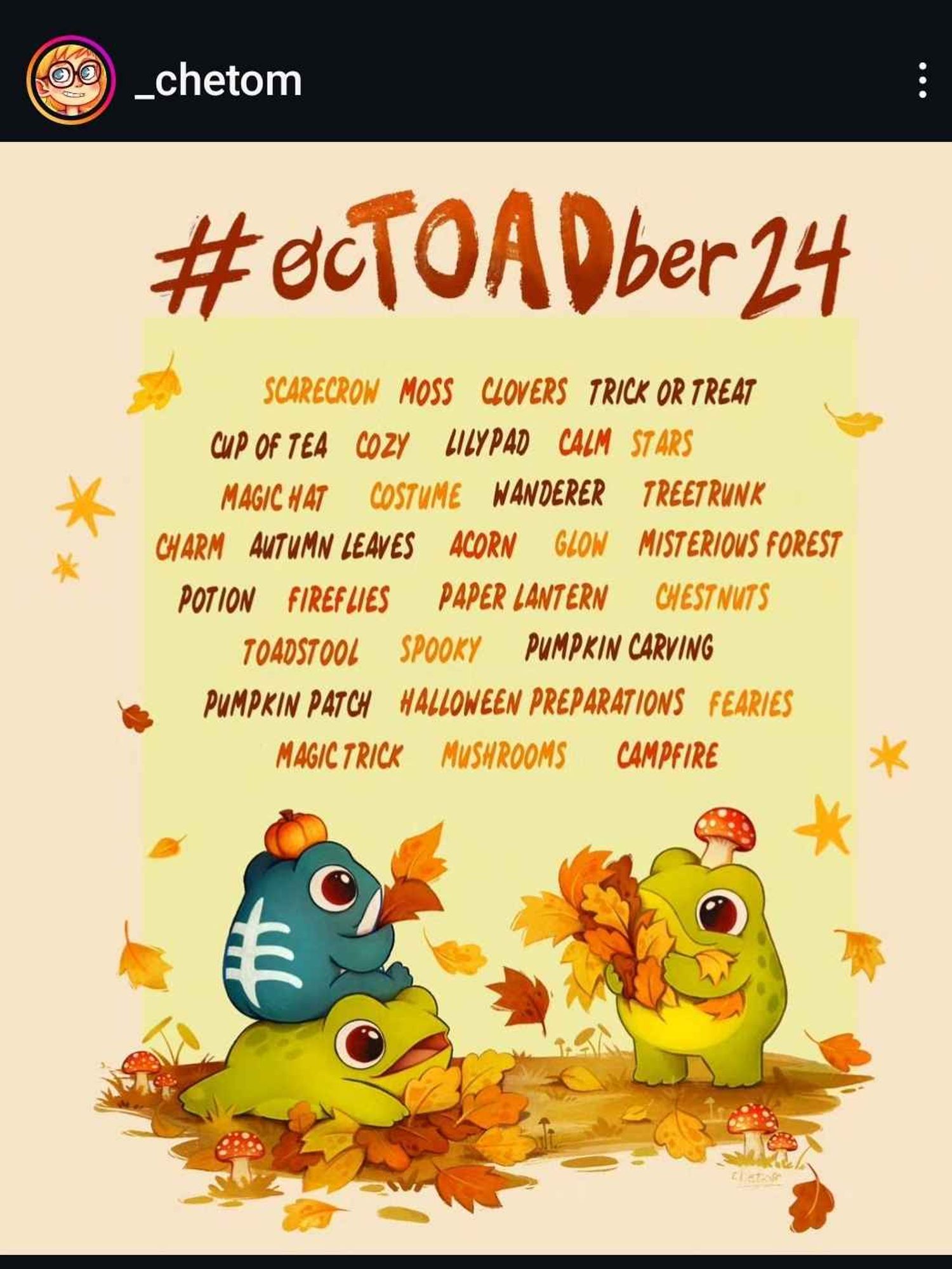 A list of cozy fall themed words and titled “#ocTOADber24”. A group of happy fat toads in light and dark green shades play in the fallen autumn leaves underneath the list of words, including: Scarecrow, Moss, Clovers, Trick or Treat, Cup of Tea, Cozy, Lilypad, Calm, Stars, Magic Hat, Costume, Wanderer, Treetrunk, Charm, Autumn Leaves, Acorn, Glow, Mysterious Forest, Potion, Fireflies, Paper Lantern, Chestnuts, Toadstool, Spooky, Pumpkin Carving, Pumpkin Patch, Halloween preparations, Faeries, Magic Trick, Mushrooms, and Campfire.