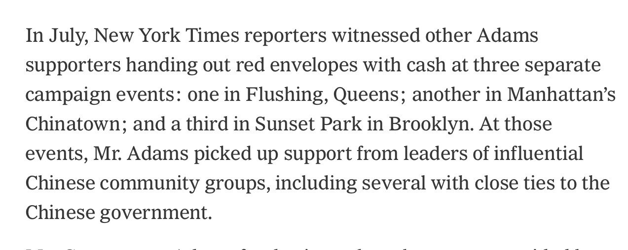 In July, New York Times reporters witnessed other Adams supporters handing out red envelopes with cash at three separate campaign events: one in Flushing, Queens; another in Manhattan's Chinatown; and a third in Sunset Park in Brooklyn. At those events, Mr. Adams picked up support from leaders of influential Chinese community groups, including several with close ties to the Chinese government.
