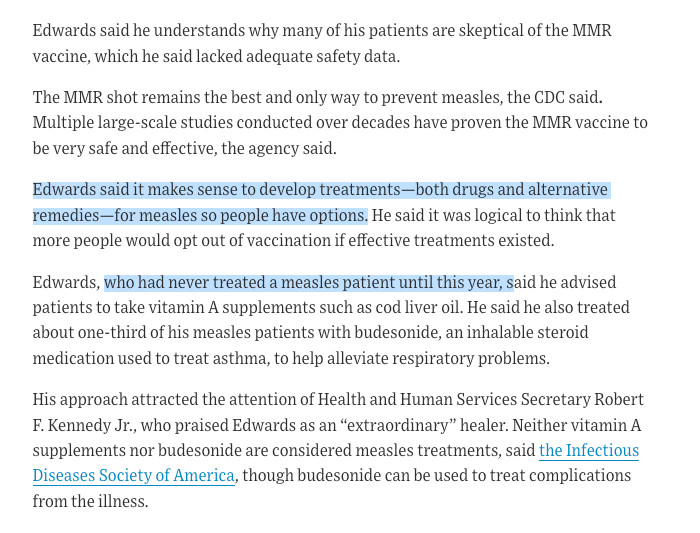 Edwards said he understands why many of his patients are skeptical of the MMR vaccine, which he said lacked adequate safety data.

The MMR shot remains the best and only way to prevent measles, the CDC said. Multiple large-scale studies conducted over decades have proven the MMR vaccine to be very safe and effective, the agency said.

Edwards said it makes sense to develop treatments—both drugs and alternative remedies—for measles so people have options. He said it was logical to think that more people would opt out of vaccination if effective treatments existed.

Edwards, who had never treated a measles patient until this year, said he advised patients to take vitamin A supplements such as cod liver oil. He said he also treated about one-third of his measles patients with budesonide, an inhalable steroid medication used to treat asthma, to help alleviate respiratory problems.

His approach attracted the attention of Health and Human Services Secretary Robert F. Kennedy Jr., who praised Edwards as an “extraordinary” healer. Neither vitamin A supplements nor budesonide are considered measles treatments, said the Infectious Diseases Society of America, though budesonide can be used to treat complications from the illness.
