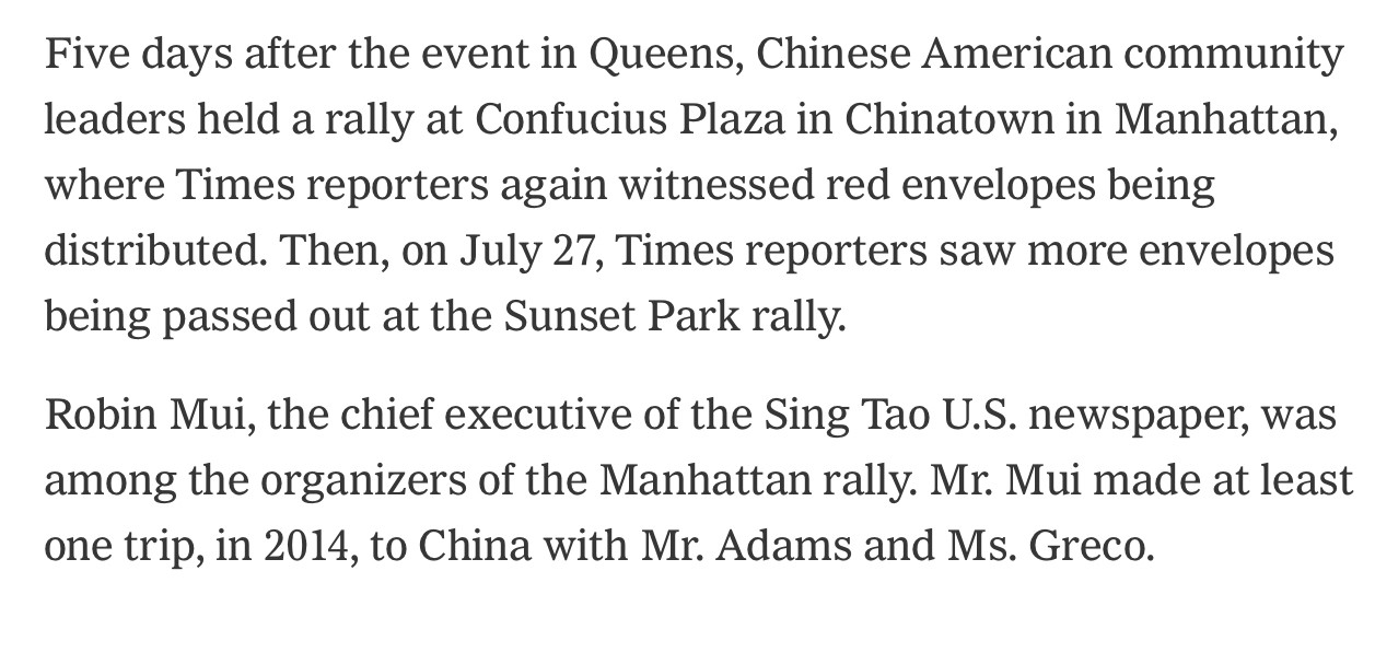 Five days after the event in Queens, Chinese American community leaders held a rally at Confucius Plaza in Chinatown in Manhattan, where Times reporters again witnessed red envelopes being distributed. Then, on July 27, Times reporters saw more envelopes being passed out at the Sunset Park rally.
Robin Mui, the chief executive of the Sing Tao U.S. newspaper, was among the organizers of the Manhattan rally. Mr. Mui made at least one trip, in 2014, to China with Mr. Adams and Ms. Greco.