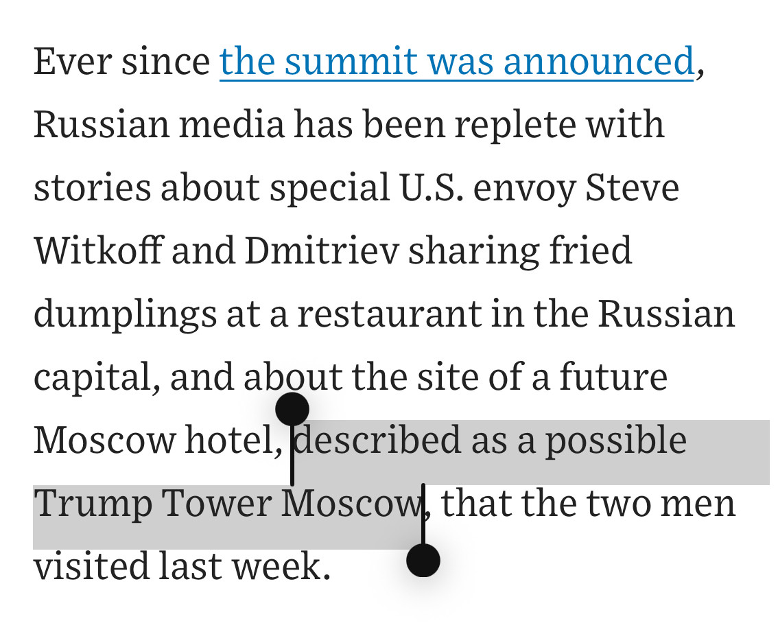 Ever since the summit was announced, Russian media has been replete with stories about special U.S. envoy Steve Witkoff and Dmitriev sharing fried dumplings at a restaurant in the Russian capital, and about the site of a future Moscow hotel, described as a possible Trump Tower Moscow, that the two men visited last week.