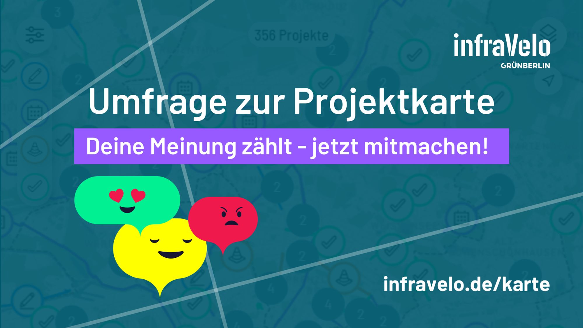 weiße Schrift auf farbigem Hintergrund: Umfrage zur Projektkarte. Deine Meinung zählt - jetzt mitmachen! infravelo.de/karte
Drei Sprechblasen mit Gesichtern: grüne Sprechblase mit Herzaugen, gelbe Sprechblase mit freundlichem Gesicht, rote Sprechblase mit wütendem Gesicht.