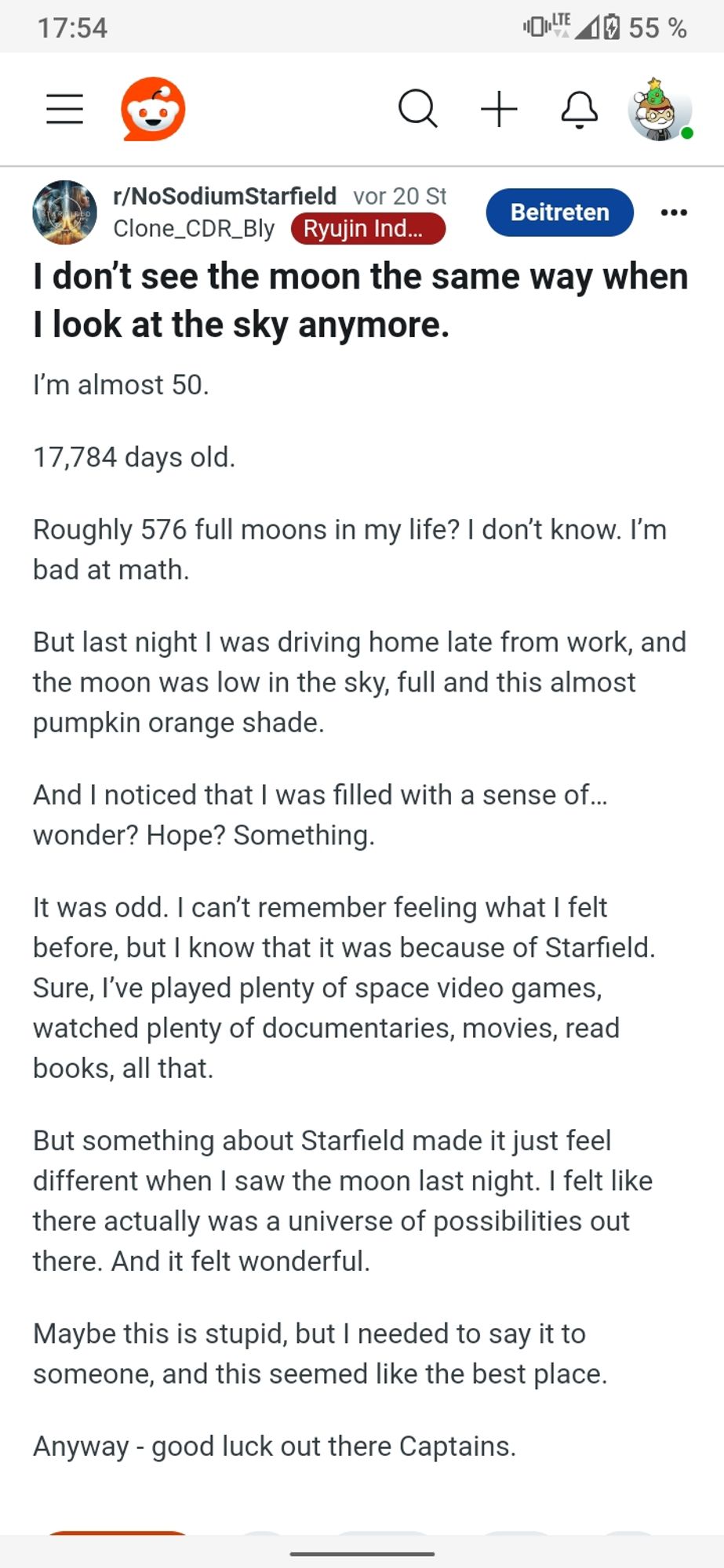 Reddit-Post:

"I don’t see the moon the same way when I look at the sky anymore.
I’m almost 50.

17,784 days old.

Roughly 576 full moons in my life? I don’t know. I’m bad at math.

But last night I was driving home late from work, and the moon was low in the sky, full and this almost pumpkin orange shade.

And I noticed that I was filled with a sense of… wonder? Hope? Something.

It was odd. I can’t remember feeling what I felt before, but I know that it was because of Starfield. Sure, I’ve played plenty of space video games, watched plenty of documentaries, movies, read books, all that.

But something about Starfield made it just feel different when I saw the moon last night. I felt like there actually was a universe of possibilities out there. And it felt wonderful.

Maybe this is stupid, but I needed to say it to someone, and this seemed like the best place.

Anyway - good luck out there Captains."