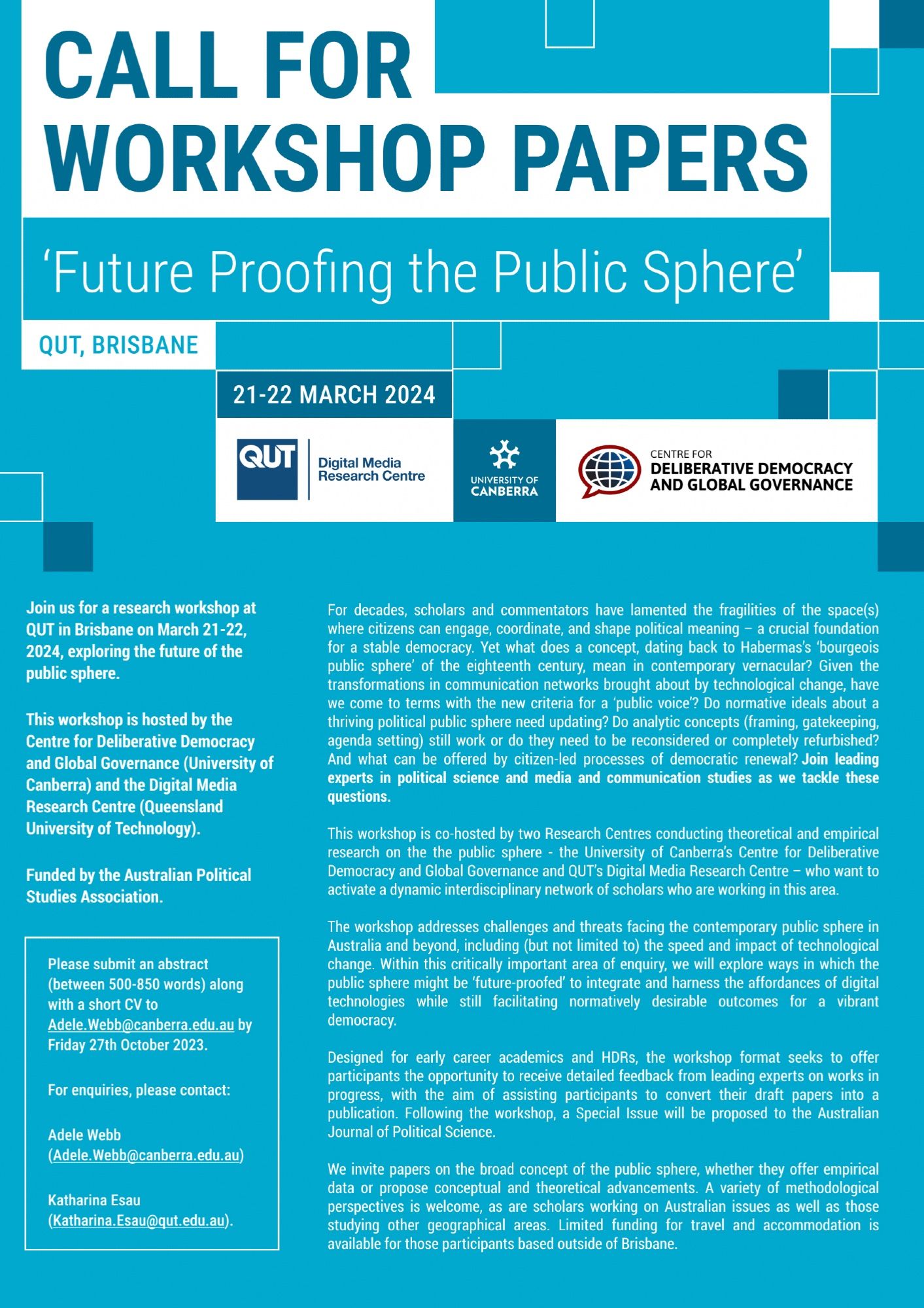 CALL FOR
WORKSHOP PAPERS
'Future Proofing the Public Sphere
QUT, BRISBANE
21-22 MARCH 2024
QUT Digital Media Research Centre 
UNIVERSITY OF CANBERRA CENTRE FOR DELIBERATIVE DEMOCRACY AND GLOBAL GOVERNANCE
Join us for a research workshop at QUT in Brisbane on March 21-22, 2024, exploring the future of the
public sphere. This workshop is hosted by the Centre for Deliberative Democracy and Global Governance (University of Canberra) and the Digital Media
Research Centre (Queensland
University of Technology).
Funded by the Australian Political
Studies Association. Please submit an abstract (between 500-850 words) along
with a short CV to
Adele. Webb@canberra.edu.au by
Friday 27th October 2023.
For enquiries, please contact:
Adele Webb
(Adele. Webb@canberra.edu.au)
Katharina Esau
(Katharina.Esau@qut.edu.au).