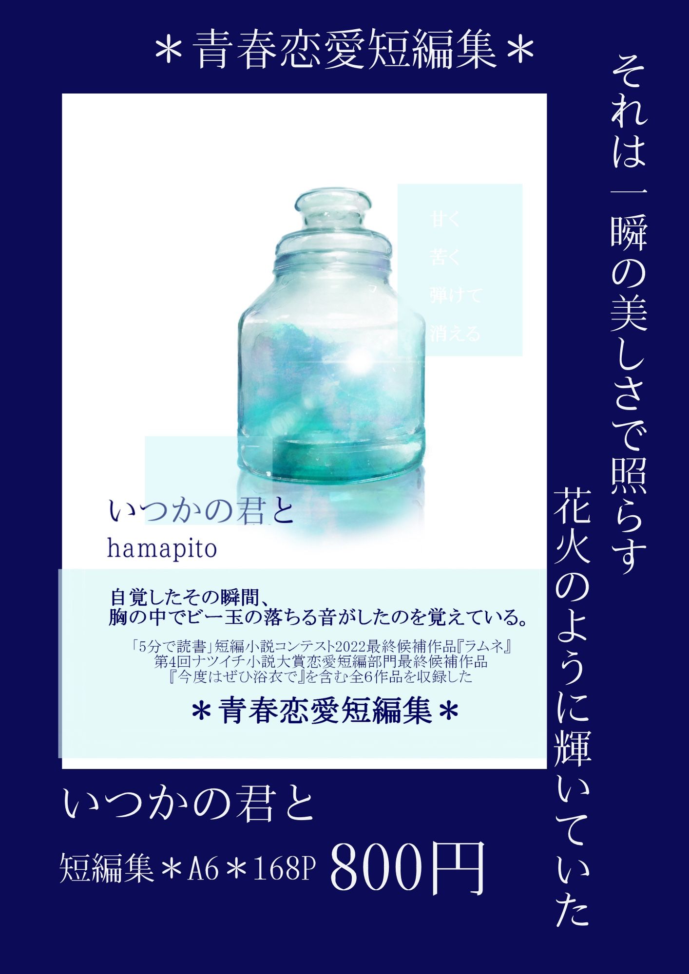 青春恋愛短編集『いつかの君と』
文庫サイズ・トレぺカバー付き・168ページ

「5分で読書」短編小説コンテスト2022最終候補作品『ラムネ』、第4回ナツイチ小説大賞恋愛短編部門最終候補作品『今度はぜひ浴衣で』を含む全６作品を収録