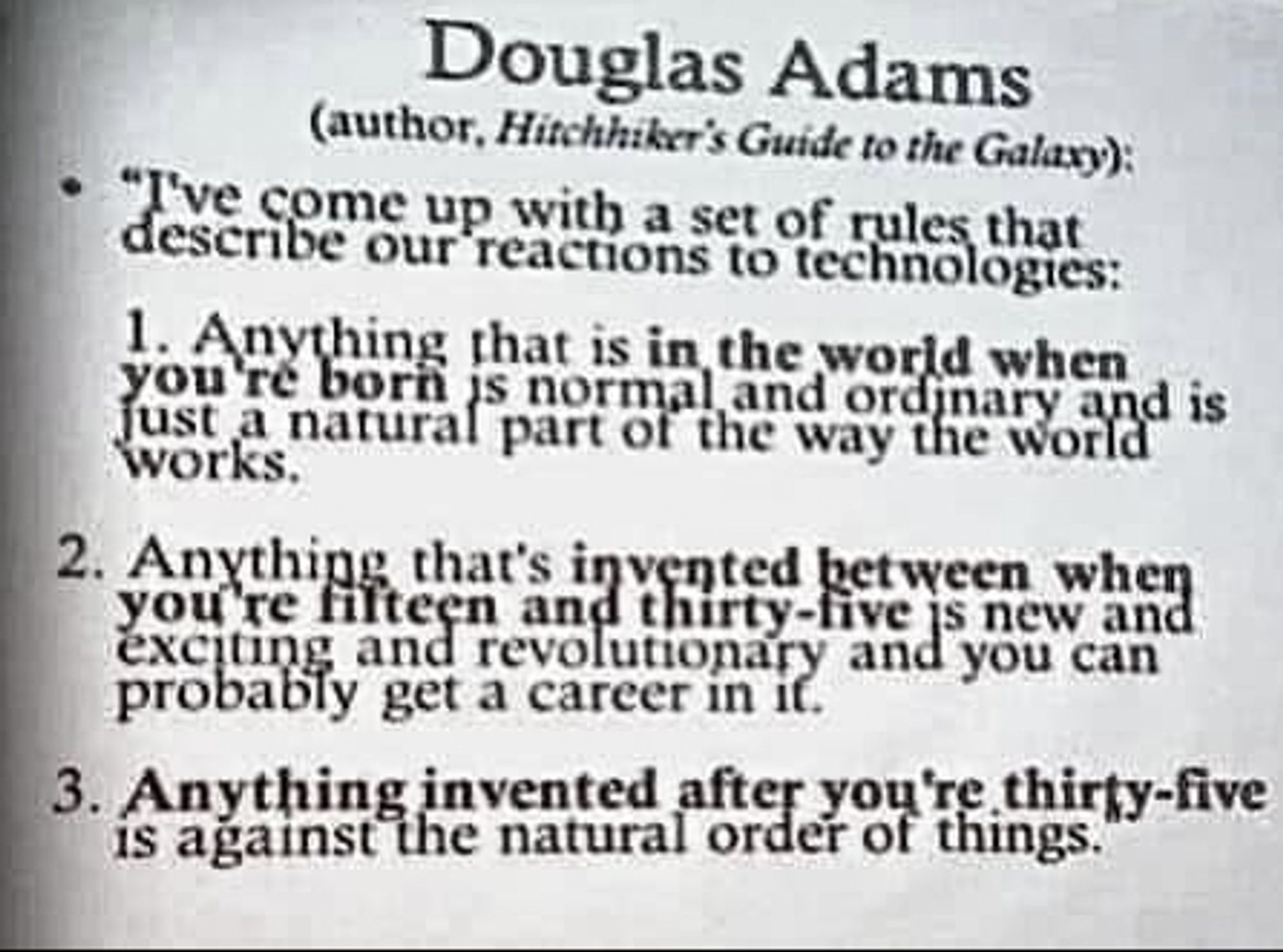 Douglas Adams (Author of Hitchiker's Gude To The Galaxy)
I've come up with a set of rules that describe our reactions to technologies

1 Anything that is in the world when you're born is normal and ordinary and just a natural part of the way the world works

2 Anything that is invented between when you're fifteen and thirty-five is new and exciting and revolutionary and you can probably get a career in it.

3 Anything invented after you're thirty-five is against the natural order of things.