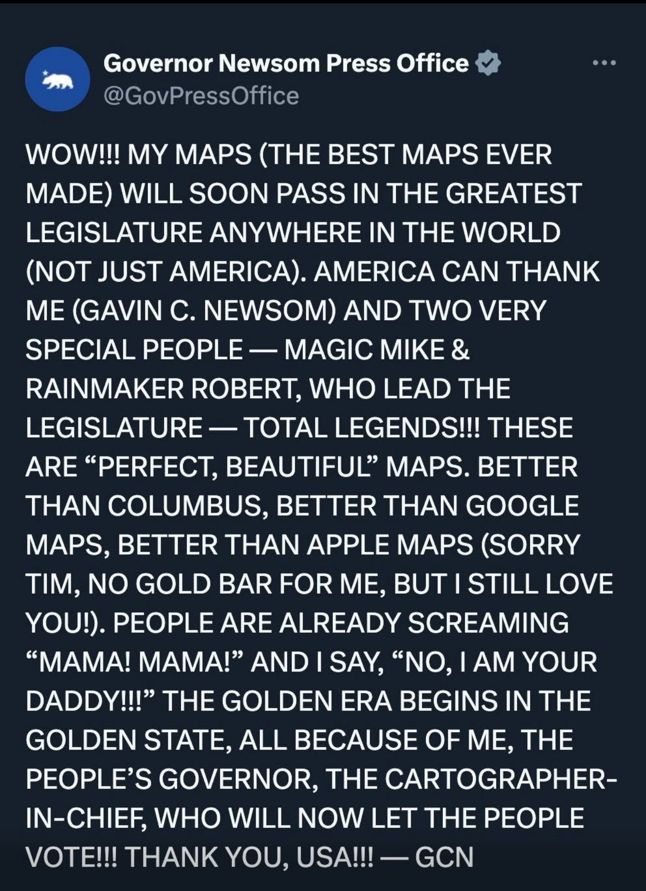 Governor Newsom Press Office
@GovPressOffice
WOW!!! MY MAPS (THE BEST MAPS EVER MADE WILL SOON PASS IN THE GREATEST LEGISLATURE ANYWHERE IN THE WORLD (NOT JUST AMERICA). AMERICA CAN THANK ME (GAVIN C. NEWSOM) AND TWO VERY SPECIAL PEOPLE - MAGIC MIKE & RAINMAKER ROBERT, WHO LEAD THE LEGISLATURE - TOTAL LEGENDS!!! THESE ARE "PERFECT, BEAUTIFUL" MAPS. BETTER THAN COLUMBUS, BETTER THAN GOOGLE MAPS, BETTER THAN APPLE MAPS (SORRY TIM, NO GOLD BAR FOR ME, BUT I STILL LOVE YOU!). PEOPLE ARE ALREADY SCREAMING
"MAMA! MAMA!" AND I SAY, "NO, I AM YOUR DADDY!!" THE GOLDEN ERA BEGINS IN THE GOLDEN STATE, ALL BECAUSE OF ME, THE PEOPLE'S GOVERNOR, THE CARTOGRAPHER-IN-CHIEF, WHO WILL NOW LET THE PEOPLE VOTE!!! THANK YOU, USA!!! - GCN