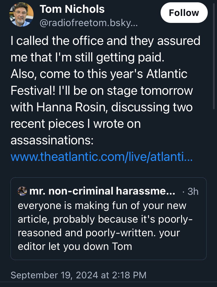 Skeetshot:

Tom Nicholas
@radiofreetom

I called the office and they assured me that I’m still getting paid. Also, come to this year’s Atlantic Festival! I’ll be on stage tomorrow with Hanna Rosin, discussing two recent pieces I wrote on assassinations: [truncated link to Atlantic.com]

[quoted skeet follows:]
mr. Non-criminal harassment… •3h
everyone is making fun of your new article, probably because it’s poorly-reasoned and poorly-written then. your editor let you down Tom
[end quoted skeet]

September 19, 2024 at 2:18 PM