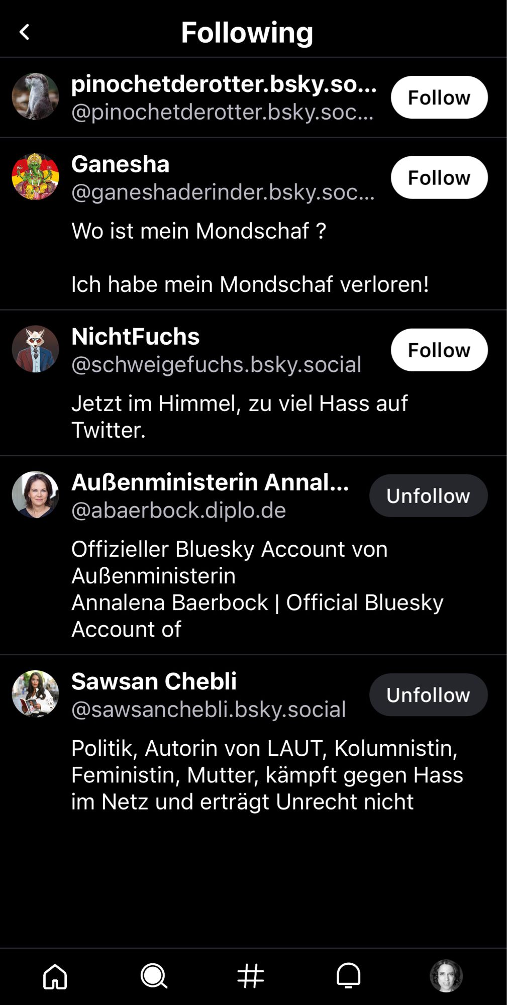 Screenshot Account Maximilian Krah
Following
pinochetderotter.bsky.so...
@pinochetderotter.bsky.soc...
Follow
Ganesha @ganeshaderinder.bsky.soc...
Wo ist mein Mondschaf?
Follow
Ich habe mein Mondschaf verloren!
NichtFuchs
@schweigefuchs.bsky.social
Jetzt im Himmel, zu viel Hass auf Twitter.
Follow
Außenministerin Annalena Baerbock Unfollow
@abaerbock.diplo.de
Offizieller Bluesky Account von
Außenministerin
Annalena Baerbock | Official Bluesky
Account of
Sawsan Chebli
Unfollow
@sawsanchebli.bsky.social
Politik, Autorin von LAUT, Kolumnistin, Feministin, Mutter, kämpft gegen Hass im Netz und erträgt Unrecht nicht