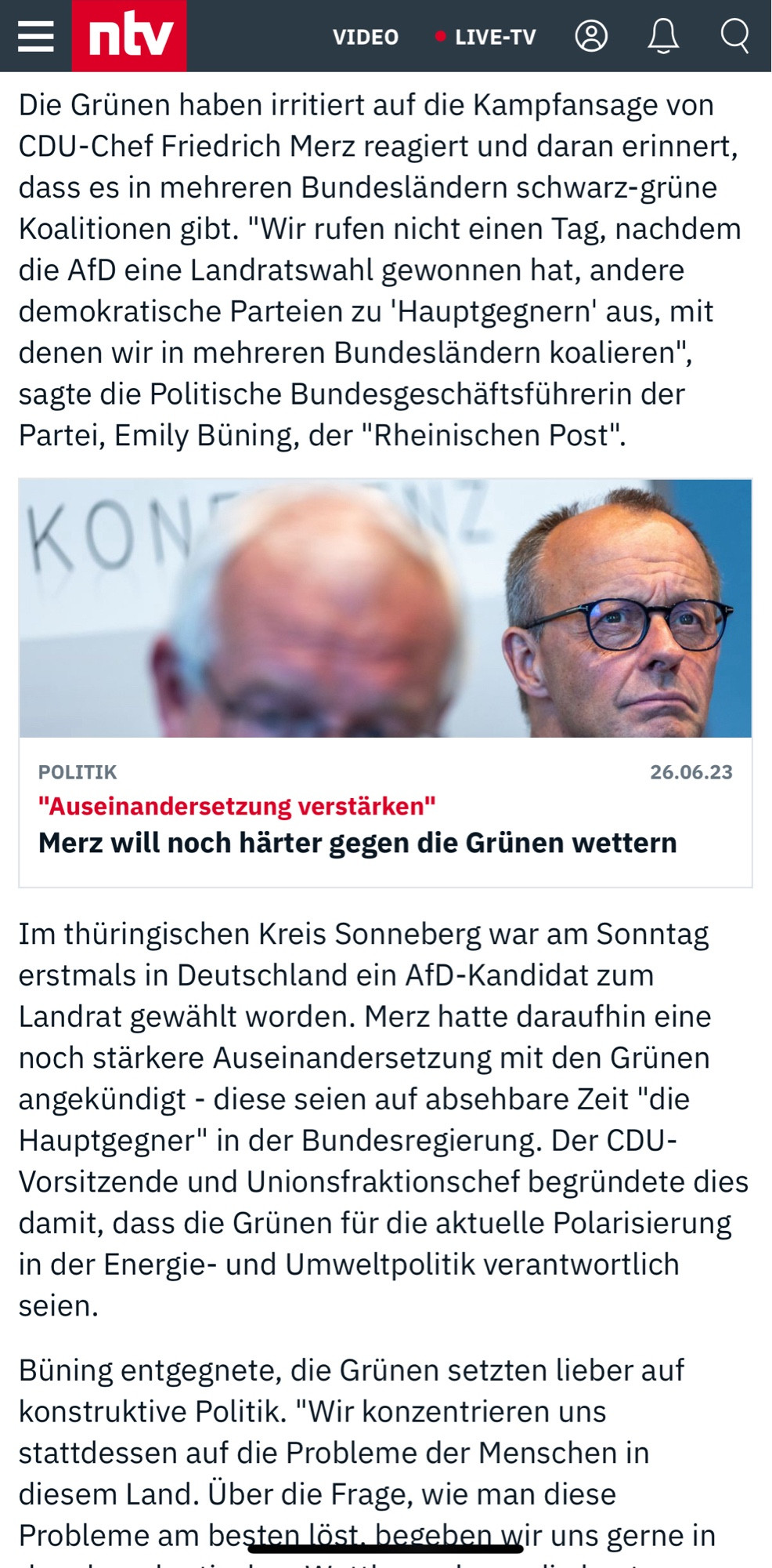 NTV Artikel:
26.06.23 Foto Merz "Auseinandersetzung verstärken"
Merz will noch härter gegen die Grünen wettern

Die Grünen haben irritiert auf die Kampfansage von CDU-Chef Friedrich Merz reagiert und daran erinnert, dass es in mehreren Bundesländern schwarz-grüne Koalitionen gibt. "Wir rufen nicht einen Tag, nachdem die AfD eine Landratswahl gewonnen hat, andere demokratische Parteien zu 'Hauptgegnern' aus, mit denen wir in mehreren Bundesländern koalieren", sagte die Pol. Bundesgeschäftsführerin der Partei, Emily Büning, der "Rheinischen Post".
Im thüringischen Kreis Sonneberg war am Sonntag erstmals in Deutschland ein AfD-Kandidat zum Landrat gewählt worden. Merz hatte daraufhin eine noch stärkere Auseinandersetzung mit den Grünen angekündigt - diese seien auf absehbare Zeit "die Hauptgegner" in der Bundesregierung. Der CDU-Vorsitzende und Unionsfraktionschef begründete dies damit, dass die Grünen für die aktuelle Polarisierung in der Energie- und Umweltpolitik verantwortlich seien.