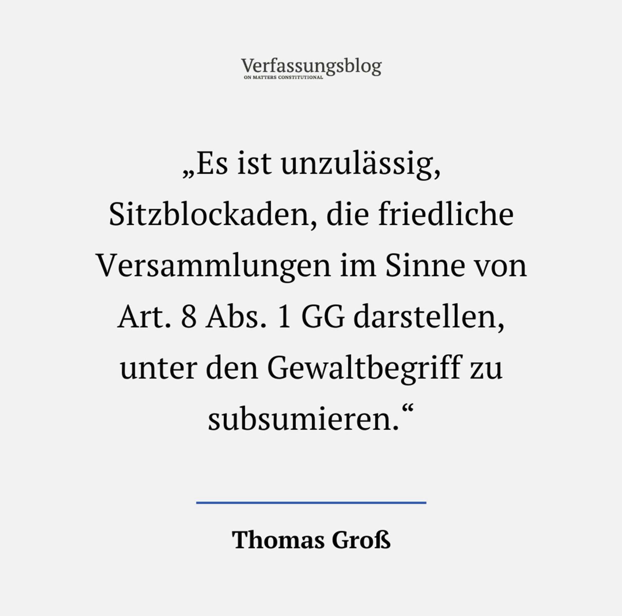 Zitat als Foto:
Verfassungsblog
„Es ist unzulässig, Sitzblockaden, die friedliche Versammlungen im Sinne von Art. 8 Abs. 1 GG darstellen, unter den Gewaltbegriff zu subsumieren."
Thomas Groß